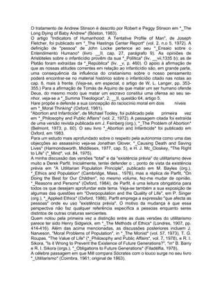 O tratamento de Andrew Stinson é descrito por Robert e Peggy Stinson em *_The
Long Dying of Baby Andrew* (Bóston, 1983).
O artigo "Indicators of Humanhood: A Tentative Profile of Man", de Joseph
Fletcher, foi publicado em *_The Hastings Center Report* (vol. 2, n.o 5, 1972). A
definição de "pessoa" de John Locke pertence ao seu *_Ensaio sobre o
Entendimento Humano* (livro __II, cap. 27, parágrafo 9). As opiniões de
Aristóteles sobre o infanticídio provêm da sua *_Política* (liv. __vii,1335 b); as de
Platão foram extraídas da *_República* (liv. _v, p. 460). O apoio à afirmação de
que as nossas atitudes correntes em relação ao infanticídio são, em grande parte,
uma consequência da influência do cristianismo sobre o nosso pensamento
poderá encontrar-se no material histórico sobre o infanticídio citado nas notas ao
cap. 6, mais à frente. (Veja-se, em especial, o artigo de W. L. Langer, pp. 353-
355.) Para a afirmação de Tomás de Aquino de que matar um ser humano ofende
Deus, do mesmo modo que matar um escravo constitui uma ofensa ao seu se-
nhor, veja-se a *_Summa Theologica*, 2, __II, questão 64, artigo 5.
Hare propõe e defende a sua concepção do raciocínio moral em dois níveis
em *_Moral Thinking* (Oxford, 1981).
"Abortion and Infanticide", de Michael Tooley, foi publicado pela primeira vez
em *_Philosophy and Public Affairs* (vol. 2, 1972). A passagem citada foi extraída
de uma versão revista publicada em J. Feinberg (org.), *_The Problem of Abortion*
(Belmont, 1973, p. 60). O seu livro *_Abortion and Infanticide* foi publicado em
Oxford, em 1983.
Para um estudo mais aprofundado sobre o respeito pela autonomia como uma das
objecções ao assassínio veja-se Jonathan Glover, *_Causing Death and Saving
Lives* (Harmondsworth, Middlesex, 1977, cap. 5), e H. J. Mc_Closkey, "The Right
to Life" (*_Mind*, vol. 84, 1975).
A minha discussão das versões "total" e da "existência prévia" do utilitarismo deve
muito a Derek Parfit. Inicialmente, tentei defender o :, ponto de vista da existência
prévia em "A Utilitarian Population Principle", publicado em M. Bayles (org.),
*_Ethics and Population* (Cambridge, Mass., 1976), mas a réplica de Parfit, "On
Doing the Best for Our Children", no mesmo volume, fez-me mudar de opinião.
*_Reasons and Persons* (Oxford, 1984), de Parfit, é uma leitura obrigatória para
todos os que desejam aprofundar este tema. Veja-se tarnbém a sua exposição de
algumas das questões em "Overpopulation and the Quality of Life", em P. Singer
(org.), *_Applied Ethics* (Oxford, 1986). Parfit emprega a expressão "que afecta as
pessoas" onde eu uso "existência prévia". O motivo da mudança é que essa
perspectiva não faz qualquer referência específica a pessoas enquanto seres
distintos de outras criaturas sencientes.
Quem notou pela primeira vez a distinção entre as duas versões do utilitarismo
parece ter sido Henry Sidgwick, em *_The Methods of Ethics* (Londres, 1907, pp.
414-416). Além das acima mencionadas, as discussões posteriores incluem J.
Narveson, "Moral Problems of Population", in *_The Monist* (vol. 57, 1973), T. G.
Roupas, "The Value of Life" (*_Philosophy and Public Affairs*, vol. 7, 1978), e R. I.
Sikora, "Is it Wrong to Prevent the Existence of Future Generations?", *in* B. Barry
e R. I. Sikora (orgs.), *_Obligations to Future Generations* (Filadélfia, 1978).
A célebre passagem em que Mill compara Sócrates com o louco surge no seu livro
*_Utilitarismo* (Coimbra, 1961; original de 1863).
 