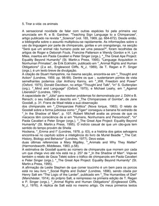 5. Tirar a vida: os animais
A sensacional novidade de falar com outras espécies foi pela primeira vez
anunciada em R. e B. Gardner, "Teaching Sign Language to a Chimpanzee",
artigo publicado na revista *_Science* (vol. 165, 1969, pp. 664-672). Desde então,
a bibliografia sobre o assunto multiplicou-se rapidamente. As informações sobre o
uso da linguagem por parte de chimpanzés, gorilas e um orangotango, na secção
"Será que um animal não humano pode ser uma pessoa?", foram recolhidas de
artigos de Roger e Deborah Fouts, Francine Patterson e Wendy Gordon e H. Lyn
Miles, insertos em Paola Cavalieri e Peter Singer (orgs.), *_The Great Ape Project:
Equality Beyond Humanity* (St. Martin.s Press, 1995). "Language Acquisition in
Nonhuman Primates", de Erik Eckholm, publicado em *_Animal Rights and Human
Obligations* (2.a ed., Englewood Cliffs, N_J, 1989), de T. Regan e P. Singer
(orgs.), é um texto breve de divulgação.
A citação de Stuart Hampshire, na mesma secção, encontra-se em *_Thought and
Action* (Londres, 1959, pp. 98-99). Dentre os que :, sustentaram pontos de vista
semelhantes podemos citar Anthony Kenny, em *_Will, Freedom and Power*
(Oxford, 1975), Donald Davidson, no artigo "Thought and Talk", *in* S. Guttenplan
(org.), *_Mind and Language* (Oxford, 1975), e Michael Leahy, em *_Against
Liberation* (Londres, 1991).
A capacidade de *_Júlia* para resolver problemas foi demonstrada por J. Döhl e B.
Rensch; o seu trabalho é descrito em *_The Chimpanzees of Gombe*, de Jane
Goodall, p. 31. Frans de Waal relata a sua observação
dos chimpanzés em *_Chimpanzee Politics* (Nova Iorque, 1983). O relato de
Goodall sobre a forma judiciosa como *_Figan* conseguiu a banana foi extraído de
*_In the Shadow of Man*, p. 107. Robert Mitchell avalia as provas de que os
macacos têm consciência de si em "Humans, Nonhumans and Personhood", *in*
Paola Cavalieri e Peter Singer (orgs.), *_The Great Ape Project: Equality Beyond
Humanity* (St. Martin.s Press, 1995). O indício casual de que um cão-guia tem
sentido do tempo provém de Sheila
Hockena, *_Emma and I* (Londres, 1978, p. 63), e a história dos gatos selvagens
encontra-se no capítulo sobre a inteligência do livro de Muriel Beadle *_The Cat:
History, Biology and Behavior* (Londres, 1977). Devo estas
duas últimas referencias a Mary Migdley, *_Animals and Why They Matter*
(Harmondsworth, Middlesex, 1983, p.58).
A estimativa de Goodall quanto ao número de chimpanzés que morrem por cada
um que chega vivo até nós está na p. 257 de *_In the Shadow of Man*. Veja-se
também o relato de Geza Teleki sobre o tráfico de chimpanzés em Paola Cavalieri
e Peter Singer (orgs.), *_The Great Ape Project: Equality Beyond Humanity* (St.
Martin.s Press, 1995).
A afirmação de Leslie Stephen de que comer toucinho é um bem para os porcos
está no seu livro *_Social Rights and Duties* (Londres, 1896), sendo citada por
Henry Salt em "The Logic of the Larder", publicado em *_The Humanities of Diet*
(Manchéster, 1914), do prdprio Salt, e reimpresso na primeira edição de T. Regan
e P. Singer (orgs.), *_Animal Rights and Human Obligations* (Englewood Cliffs,
N_J, 1976). A réplica de Salt está no mesmo artigo. Os meus primeiros textos
 