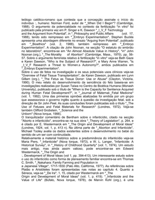 teólogo católico-romano que contesta que a concepção assinale o início do
indivíduo :, humano: Norman Ford, autor de *_When Did I Begin*? (Cambridge,
1988). O argumento da potencialidade no contexto da fertilização *in vitro* foi
publicado pela primeira vez em P. Singer e K. Dawson "_I_V_F Technology
and the Argument from Potential", in *_Philosophy and Public Affairs (vol. 17,
1988), tendo sido reimpresso em *_Embryo Experimentation*. Stephen Buckle
apresenta uma abordagem diferente no ensaio "Arguing from Potential", publicado
em *_Bioethics* (vol. 2, 1988), também reimpresso em *_Embryo
Experimentation*. A citação de John Noonan, na secção "O estatuto do embrião
no laboratório", encontra-se em "An Almost Absolute Value in History", *in* John
Noonan (org.), *_The Morality of Abortion* (Cambridge, Mass., 1970), pp. 56-
57. Sobre o argumento feminista relativo à fertilização *in vitro* veja-se Beth Gaze
e Karen Dawson, "Who is the Subject of Research?", e Mary Anne Warren, "Is
_I_V_F Research a Threat to Women.s Autonomy?", ambos publicados em
*_Embryo Experimentation*.
Sobre o uso de fetos na investigação e os seus potenciais usos clínicos veja-se
"Overview of Fetal Tissue Transplantation", de Karen Dawson, publicado em Lynn
Gillam (org.), *_The Fetus as Tissue Donor: Use or Abuse* (Clayton, Victoria,
1990). O meu relato do desenvolvimento da senciência do feto baseia-se em
investigações realizadas por Susan Taiwa no Centro de Bioética Humana (Monash
University), publicado sob o título de "When is the Capacity for Sentience Acquired
during Human Fetal Development?", in *_Journal of Maternal-_Fetal Medicine*
(vol. 1, 1992). Uma das primeiras opiniões abalizadas foi emitida por um grupo
que assessorava o governo inglês quanto à questão da investigação fetal, sob a
direcção de Sir John Peel. As suas conclusões foram publicadas sob o título *_The
Use of Fetuses and Fetal Materials for Research* (Londres, 1972). Veja-se
também Clifford Grobstein, *_Science and the
Unborn* (Nova Iorque, 1988).
O tranquilizador comentário de Bentham sobre o infanticídio, citado na secção
"Aborto e infanticídio", encontra-se na sua obra *_Theory of Legislation*, p. 264, e
é citado por E. Westermarck em *_The Origin and Development of Moral Ideas*
(Londres, 1924, vol. 1, p. 413 n). Na última parte de *_Abortion and Infanticide*,
Michael Tooley avalia os dados existentes sobre o desenvolvimento no bebé do
sentido de um ser com continuidade.
Relativamente a material histórico sobre a predominância do infanticídio veja-se
Maria Piers, *_Infanticide* (Nova Iorque, 1973), e W. L. Langer, "Infanticide: A
Historical Survey", in *_History of Childhood Quarterly* (vol. 1, 1974). Um estudo
mais antigo, mas ainda assim valioso, pode encontrar-se em Edward
Westermarck, *_The Origin and
:, Development of Moral Ideas (vol 1, pp. 394-413). Um interessante estudo sobre
o uso do infanticídio como forma de planeamento familiar encontra-se em Thomas
C. Smith, *_Nakahara: Family Farming and Population in
a Japanese Village*, 1717-1830 (Palo Alto, Califórnia, 1977). As referências sobre
Platão e Aristóteles foram apresentadas nas notas ao capítulo 4. Quanto a
Séneca, veja-se *_De Ira*, 1, 15, citado por Westermarck em *_The
Origin and Develapment of Moral Ideas* (vol. 1, p. 419). *_Infanticide and the
Value of Life* (Búfalo, Nova Iorque, 1978), de Marvin Kohl (org.), é uma
 