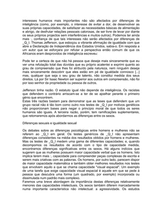 interesses humanos mais importantes não são afectados por diferenças de
inteligência (como, por exemplo, o interesse de evitar a dor, de desenvolver as
suas próprias capacidades, de satisfazer as necessidades básicas de alimentação
e abrigo, de desfrutar relações pessoais calorosas, de ser livre de levar por diante
os seus próprios projectos sem interferências e muitos outros). Podemos ter ainda
mais :, confiança de que tais interesses não serão afectados por diferenças de
_Q_I. Thomas Jefferson, que esboçou a vibrante afirmação de igualdade com que
abre a Declaração de Independência dos Estados Unidos, sabia-o. Em resposta a
um autor que se esforçara por refutar a perspectiva então comum de que os
Africanos eram desprovidos de inteligência escreveu:
Pode ter a certeza de que não há pessoa que deseje mais sinceramente que eu
ver uma refutação total das dúvidas que eu próprio acalentei e exprimi quanto ao
grau de compreensão que lhes foi atribuído pela natureza, nem ninguém deseja
mais sinceramente descobrir que eles estão em pé de igualdade connosco [...]
mas, qualquer que seja o seu grau de talento, não constitui medida dos seus
direitos. Lá por Sir Isaac Newton ser superior aos outros em compreensão, não foi
por isso senhor da propriedade ou pessoa de outros.
Jefferson tinha razão. O estatuto igual não depende da inteligência. Os racistas
que defendem o contrário arriscam-se a ter de se ajoelhar perante o primeiro
génio que encontrem.
Estas três razões bastam para demonstrar que as teses que defendem que um
grupo racial não é tão bom como outro nos testes de _Q_I por motivos genéticos
não proporcionam bases para negar o princípio moral de que todos os seres
humanos são iguais. A terceira razão, porém, tem ramificações suplementares,
que retomaremos após abordarmos as diferenças entre os sexos.
Diferenças sexuais e igualdade sexual
Os debates sobre as diferenças psicológicas entre homens e mulheres não se
referem ao _Q_I em geral. Os testes genéricos de _Q_I não apresentam
diferenças consistentes na média dos resultados obtidos por homens e mulheres.
Mas os testes de _Q_I medem uma gama de diferentes capacidades; e, quando
decompomos os resultados de acordo com o tipo de capacidade medida,
encontramos diferenças significativas entre os sexos. Há alguns indícios que
sugerem que as mulheres possuem maior capacidade verbal que os homens. Isto
implica terem mais :, capacidade para compreender peças complexas de escrita e
serem mais criativas com as palavras. Os homens, por outro lado, parecem dispor
de maior capacidade matemática e também obter melhores resultados nos testes
que envolvem aquilo a que se chama capacidade "visual espacial". Um exemplo
de uma tarefa que exige capacidade visual espacial é aquele em que se pede à
pessoa que descubra uma forma (um quadrado, por exemplo) incorporada ou
dissimulada num padrão mais complexo.
Faremos uma breve abordagem da importância destas diferenças relativamente
menores das capacidades intelectuais. Os sexos também diferem marcadamente
numa importante característica não intelectual: a agressividade. Os estudos
 