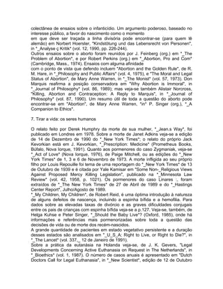 colectânea de ensaios sobre o infanticídio. Um argumento poderoso, baseado no
interesse público, a favor do nascimento como o momento
em que deve ser traçada a linha divisória pode encontrar-se (para quem lê
alemão) em Norbert Hoerster, "Kindstötung und das Lebensrecht von Personen",
in *_Analyse ç Kritik* (vol. 12, 1990, pp. 226-244).
Outros ensaios sobre o aborto foram reunidos por J. Feinberg (org.) em *_The
Problem of Abortion*, e por Robert Perkins (org.) em *_Abortion, Pro and Com*
(Cambridge, Mass., 1974). Ensaios com alguma afinidade
com o ponto de vista que defendo incluem "Abortion and the Golden Rule", de R.
M. Hare, in *_Philosophy and Public Affairs* (vol. 4, 1975), e "The Moral and Legal
Status of Abortion", de Mary Anne Warren, in *_The Monist* (vol. 57, 1973). Don
Marquis reafirma a posição conservadora em "Why Abortion is Immoral", in
*_Journal of Philosophy* (vol. 86, 1989); mas veja-se também Alistair Norcross,
"Killing, Abortion and Contraception: A Reply to Marquis", in *_Journal of
Philosophy* (vol. 87, 1990). Um resumo útil de toda a questão do aborto pode
encontrar-se em "Abortion", de Mary Anne Warren, *in* P. Singer (org.), *_A
Companion to Ethics*.
7. Tirar a vida: os seres humanos
O relato feito por Derek Humphry da morte de sua mulher, *_Jean.s Way*, foi
publicado em Londres em 1978. Sobre a morte de Janet Adkins veja-se a edição
de 14 de Dezembro de 1990 do *_New York Times*; o relato do próprio Jack
Kevorkian está em J. Kevorkian, *_Prescription: Medicine* (Prometheus Books,
Búfalo, Nova Iorque, 1991). Quanto aos pormenores do caso Zygmaniak, veja-se
*_Act of Love* (Nova Iorque, 1976), de Paige Mitchell, ou as edições do *_New
York Times* de 1, 3 e 6 de Novembro de 1973. A morte infligida ao seu próprio
filho por Louis Repouille foi tema de uma reportagem do *_New York Times* de 13
de Outubro de 1939 e é citada por Yale Kamisar em "Some Non-_Religious Views
Against Proposed Mercy Killing Legislation", publicado na *_Minnesota Law
Review* (vol. 42, 1958, p. 1021). Os pormenores do caso Linares :, foram
extraídos de *_The New York Times* de 27 de Abril de 1989 e do *_Hastings
Center Report*, Julho/Agosto de 1989.
*_My Children, My Children*, de Robert Reid, é uma óptima introdução à natureza
de alguns defeitos de nascença, incluindo a espinha bífida e a hemofilia. Para
dados sobre as elevadas taxas de divórcio e as graves dificuldades conjugais
entre os pais de crianças com espinha bífida veja-se a p.127. Veja-se, também, de
Helga Kuhse e Peter Singer, *_Should the Baby Live*? (Oxford, 1985), onde há
informações e referências mais pormenorizadas sobre toda a questão das
decisões de vida ou de morte dos recém-nascidos.
A grande quantidade de pacientes em estado vegetativo persistente e a duração
desses estados são analisados em "_U_S_A: Right to Live, or Right to Die?", in
*_The Lancet* (vol. 337,_ 12 de Janeiro de 1991).
Sobre a prática da eutanásia na Holanda veja-se, de J. K. Gevers, "Legal
Developments Concerning Active Euthanasia on Request in The Netherlands", in
*_Bioethics* (vol. 1, 1987). O número de casos anuais é apresentado em "Dutch
Doctors Call for Legal Euthanasia", in *_New Scientist*, edição de 12 de Outubro
 