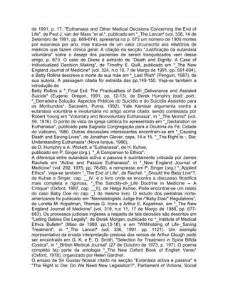 de 1991, p. 17. "Euthanasia and Other Medical Decisions Concerning the End of
Life", de Paul J. van der Mass *et al.*, publicado em *_The Lancet* (vol. 338, 14 de
Setembro de 1991, pp. 669-674), apresenta na p. 673 um número de 1900 mortes
por eutanásia por ano, mas trata-se de um valor circunscrito aos relatórios de
médicos que fazem clínica geral. A citação da secção "Justificação da eutanásia
voluntária" sobre o desejo dos pacientes de serem tranquilizados vem desse
artigo, p. 673. O caso de Diane é extraído de "Death and Dignity: A Case of
Individualized Decision Making", de Timothy E. Quill, publicado em *_The New
England Journal of Medicine* (vol. 324, n.o 10, 7 de Março de 1991, pp. 691-694),
e Betty Rollins descreve a morte de sua mãe em *_Last Wish* (Penguin, 1987), de
sua autoria. A passagem citada foi extraída das pp.149-150. Veja-se tarnbém a
introdução de
Betty Rollins a *_Final Exit: The Practicalities of Self-_Deliverance and Assisted
Suicide* (Eugene, Oregon, 1991, pp. 12-13), de Derek Humphry (trad. port.:
*_Derradeira Solução: Aspectos Práticos do Suicídio e do Suicídio Assistido para
os Moribundos*, Sacavém, Puma, 1992). Yale Kamisar argumenta contra a
eutanásia voluntária e involuntária no artigo acima citado, sendo contestada por
Robert Young em "Voluntary and Nonvoluntary Euthanasia", in *_The Monist* (vol.
59, 1976). O ponto de vista da igreja católica foi apresentado em *_Declaration on
Euthanasia*, publicado pela Sagrada Congregação para a Doutrina da Fé, Cidade
do Vaticano, 1980. Outras discussões interessantes encontram-se em *_Causing
Death and Saving Lives*, de Jonathan Glover, caps. 14 e 15, *_The Right to :, Die:
Understanding Euthanasia* (Nova Iorque, 1986),
de D. Humphry e A. Wickett, e "Euthanasia", de H. Kuhse,
publicado em P. Singer (org.), *_A Companion to Ethics*.
A diferença entre eutanásia activa e passiva é sucintamente criticada por James
Rachels em "Active and Passive Euthanasia", in *_New England Journal of
Medicine* (vol. 292, 1975, pp. 78-80), e reimpresso em P. Singer (org.) *_Applied
Ethics*. Veja-se também *_The End of Life*, de Rachel, *_Should the Baby Live*?,
de Kuhse e Singer, cap. __IV, e o livro onde se encontra a discussso filosófica
mais completa e rigorosa, *_The Sanctity-of-_Life Doctrine in Medicine -- A
Critique* (Oxford, 1987, cap: __II), de Helga Kuhse. Pode encontrar-se um relato
do caso Baby Doe no cap. _I do mesmo livro. O estudo dos pediatras norte-
americanos foi publicado em "Neonatologists Judge the /"Baby Doe/" Regulations",
de Loretta M. Kopelman, Thomas G. Irons e Arthur E. Kopelman, em *_The New
England Journal of Medicine* (vol. 318, n.o 11, 17 de Março de 1988, pp. 677-
683). Os processos judiciais ingleses a respeito de tais decisões são descritos em
"Letting Babies Die Legally", de Derek Morgan, publicado no *_Institute of Medical
Ethics Bulletin* (Maio de 1989, pp.13-18), e em "Withholding of Life-_Saving
Treatment", in *_The Lancet* (vol. 336, 1991, pp. 1121). Um exemplo
representativo da errada interpretação piedosa dos versos de Arthur Clough pode
ser encontrado em G. K. e E. D. Smith, "Selection for Treatment in Spina Bifida
Cystica", in *_British Medical Journal* (27 de Outubro de 1973, p. 197). O poema
completo faz parte da antologia *_The New Oxford Book of English Verse*
(Oxford, 1978), organizado por Helen Gardner.
O ensaio de Sir Gustav Nossal citado na secção "Eutanásia activa e passiva" é
"The Right to Die: Do We Need New Legislation?", Parliament of Victoria, Social
 