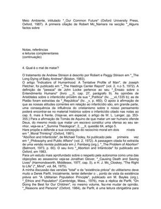 Meio Ambiente, intitulado *_Our Common Future* (Oxford University Press,
Oxford, 1987). A primeira citação de Robert Mc_Namara na secção "_Alguns
factos sobre
Notas, referências
e leituras complenentares
(continuação)
4. Qual é o mal de matar?
O tratamento de Andrew Stinson é descrito por Robert e Peggy Stinson em *_The
Long Dying of Baby Andrew* (Bóston, 1983).
O artigo "Indicators of Humanhood: A Tentative Profile of Man", de Joseph
Fletcher, foi publicado em *_The Hastings Center Report* (vol. 2, n.o 5, 1972). A
definição de "pessoa" de John Locke pertence ao seu *_Ensaio sobre o
Entendimento Humano* (livro __II, cap. 27, parágrafo 9). As opiniões de
Aristóteles sobre o infanticídio provêm da sua *_Política* (liv. __vii,1335 b); as de
Platão foram extraídas da *_República* (liv. _v, p. 460). O apoio à afirmação de
que as nossas atitudes correntes em relação ao infanticídio são, em grande parte,
uma consequência da influência do cristianismo sobre o nosso pensamento
poderá encontrar-se no material histórico sobre o infanticídio citado nas notas ao
cap. 6, mais à frente. (Veja-se, em especial, o artigo de W. L. Langer, pp. 353-
355.) Para a afirmação de Tomás de Aquino de que matar um ser humano ofende
Deus, do mesmo modo que matar um escravo constitui uma ofensa ao seu se-
nhor, veja-se a *_Summa Theologica*, 2, __II, questão 64, artigo 5.
Hare propõe e defende a sua concepção do raciocínio moral em dois níveis
em *_Moral Thinking* (Oxford, 1981).
"Abortion and Infanticide", de Michael Tooley, foi publicado pela primeira vez
em *_Philosophy and Public Affairs* (vol. 2, 1972). A passagem citada foi extraída
de uma versão revista publicada em J. Feinberg (org.), *_The Problem of Abortion*
(Belmont, 1973, p. 60). O seu livro *_Abortion and Infanticide* foi publicado em
Oxford, em 1983.
Para um estudo mais aprofundado sobre o respeito pela autonomia como uma das
objecções ao assassínio veja-se Jonathan Glover, *_Causing Death and Saving
Lives* (Harmondsworth, Middlesex, 1977, cap. 5), e H. J. Mc_Closkey, "The Right
to Life" (*_Mind*, vol. 84, 1975).
A minha discussão das versões "total" e da "existência prévia" do utilitarismo deve
muito a Derek Parfit. Inicialmente, tentei defender o :, ponto de vista da existência
prévia em "A Utilitarian Population Principle", publicado em M. Bayles (org.),
*_Ethics and Population* (Cambridge, Mass., 1976), mas a réplica de Parfit, "On
Doing the Best for Our Children", no mesmo volume, fez-me mudar de opinião.
*_Reasons and Persons* (Oxford, 1984), de Parfit, é uma leitura obrigatória para
 
