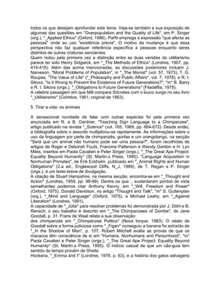 todos os que desejam aprofundar este tema. Veja-se tarnbém a sua exposição de
algumas das questões em "Overpopulation and the Quality of Life", em P. Singer
(org.), *_Applied Ethics* (Oxford, 1986). Parfit emprega a expressão "que afecta as
pessoas" onde eu uso "existência prévia". O motivo da mudança é que essa
perspectiva não faz qualquer referência específica a pessoas enquanto seres
distintos de outras criaturas sencientes.
Quem notou pela primeira vez a distinção entre as duas versões do utilitarismo
parece ter sido Henry Sidgwick, em *_The Methods of Ethics* (Londres, 1907, pp.
414-416). Além das acima mencionadas, as discussões posteriores incluem J.
Narveson, "Moral Problems of Population", in *_The Monist* (vol. 57, 1973), T. G.
Roupas, "The Value of Life" (*_Philosophy and Public Affairs*, vol. 7, 1978), e R. I.
Sikora, "Is it Wrong to Prevent the Existence of Future Generations?", *in* B. Barry
e R. I. Sikora (orgs.), *_Obligations to Future Generations* (Filadélfia, 1978).
A célebre passagem em que Mill compara Sócrates com o louco surge no seu livro
*_Utilitarismo* (Coimbra, 1961; original de 1863).
5. Tirar a vida: os animais
A sensacional novidade de falar com outras espécies foi pela primeira vez
anunciada em R. e B. Gardner, "Teaching Sign Language to a Chimpanzee",
artigo publicado na revista *_Science* (vol. 165, 1969, pp. 664-672). Desde então,
a bibliografia sobre o assunto multiplicou-se rapidamente. As informações sobre o
uso da linguagem por parte de chimpanzés, gorilas e um orangotango, na secção
"Será que um animal não humano pode ser uma pessoa?", foram recolhidas de
artigos de Roger e Deborah Fouts, Francine Patterson e Wendy Gordon e H. Lyn
Miles, insertos em Paola Cavalieri e Peter Singer (orgs.), *_The Great Ape Project:
Equality Beyond Humanity* (St. Martin.s Press, 1995). "Language Acquisition in
Nonhuman Primates", de Erik Eckholm, publicado em *_Animal Rights and Human
Obligations* (2.a ed., Englewood Cliffs, N_J, 1989), de T. Regan e P. Singer
(orgs.), é um texto breve de divulgação.
A citação de Stuart Hampshire, na mesma secção, encontra-se em *_Thought and
Action* (Londres, 1959, pp. 98-99). Dentre os que :, sustentaram pontos de vista
semelhantes podemos citar Anthony Kenny, em *_Will, Freedom and Power*
(Oxford, 1975), Donald Davidson, no artigo "Thought and Talk", *in* S. Guttenplan
(org.), *_Mind and Language* (Oxford, 1975), e Michael Leahy, em *_Against
Liberation* (Londres, 1991).
A capacidade de *_Júlia* para resolver problemas foi demonstrada por J. Döhl e B.
Rensch; o seu trabalho é descrito em *_The Chimpanzees of Gombe*, de Jane
Goodall, p. 31. Frans de Waal relata a sua observação
dos chimpanzés em *_Chimpanzee Politics* (Nova Iorque, 1983). O relato de
Goodall sobre a forma judiciosa como *_Figan* conseguiu a banana foi extraído de
*_In the Shadow of Man*, p. 107. Robert Mitchell avalia as provas de que os
macacos têm consciência de si em "Humans, Nonhumans and Personhood", *in*
Paola Cavalieri e Peter Singer (orgs.), *_The Great Ape Project: Equality Beyond
Humanity* (St. Martin.s Press, 1995). O indício casual de que um cão-guia tem
sentido do tempo provém de Sheila
Hockena, *_Emma and I* (Londres, 1978, p. 63), e a história dos gatos selvagens
 