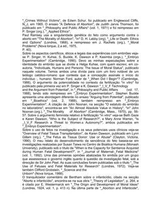 *_Crimes Without Victims*, de Edwin Schur, foi publicado em Englewood Cliffs,
N_J, em 1965. O ensaio "A Defence of Abortion", de Judith Jarvis Thomson, foi
publicado em *_Philosophy and Public Affairs* (vol. 1, 1971) e foi reimpresso em
P. Singer (org.), *_Applied Ethics*.
Paul Ramsey usa a singularidade genética do feto como argumento contra o
aborto em "The Morality of Abortion", *in* D. H. Labby (org), *_Life or Death: Ethics
and Options* (Londres, 1968), e reimpresso em J. Rachels (org.), *_Moral
Problems* (Nova lorque, 2.a ed., 1975,
P. 40).
Sobre os aspectos científicos, éticos e legais das experiências com embriões veja-
se P. Singer, H. Kuhse, S. Buckle, K. Dawson e P. Kasimba (orgs.), *_Embryo
Experimentation* (Cambridge, 1990). Devo as minhas especulações sobre a
identidade do embrião que se divide a Helga Kuhse, com quem escrevi, em co-
autoria, "Individuals, Humans and Persons: The Issue of Moral Status", publicado
naquele volume. Temos ambos uma dívida para com um livro notável de um
teólogo católico-romano que contesta que a concepção assinale o início do
indivíduo :, humano: Norman Ford, autor de *_When Did I Begin*? (Cambridge,
1988). O argumento da potencialidade no contexto da fertilização *in vitro* foi
publicado pela primeira vez em P. Singer e K. Dawson "_I_V_F Technology
and the Argument from Potential", in *_Philosophy and Public Affairs (vol. 17,
1988), tendo sido reimpresso em *_Embryo Experimentation*. Stephen Buckle
apresenta uma abordagem diferente no ensaio "Arguing from Potential", publicado
em *_Bioethics* (vol. 2, 1988), também reimpresso em *_Embryo
Experimentation*. A citação de John Noonan, na secção "O estatuto do embrião
no laboratório", encontra-se em "An Almost Absolute Value in History", *in* John
Noonan (org.), *_The Morality of Abortion* (Cambridge, Mass., 1970), pp. 56-
57. Sobre o argumento feminista relativo à fertilização *in vitro* veja-se Beth Gaze
e Karen Dawson, "Who is the Subject of Research?", e Mary Anne Warren, "Is
_I_V_F Research a Threat to Women.s Autonomy?", ambos publicados em
*_Embryo Experimentation*.
Sobre o uso de fetos na investigação e os seus potenciais usos clínicos veja-se
"Overview of Fetal Tissue Transplantation", de Karen Dawson, publicado em Lynn
Gillam (org.), *_The Fetus as Tissue Donor: Use or Abuse* (Clayton, Victoria,
1990). O meu relato do desenvolvimento da senciência do feto baseia-se em
investigações realizadas por Susan Taiwa no Centro de Bioética Humana (Monash
University), publicado sob o título de "When is the Capacity for Sentience Acquired
during Human Fetal Development?", in *_Journal of Maternal-_Fetal Medicine*
(vol. 1, 1992). Uma das primeiras opiniões abalizadas foi emitida por um grupo
que assessorava o governo inglês quanto à questão da investigação fetal, sob a
direcção de Sir John Peel. As suas conclusões foram publicadas sob o título *_The
Use of Fetuses and Fetal Materials for Research* (Londres, 1972). Veja-se
também Clifford Grobstein, *_Science and the
Unborn* (Nova Iorque, 1988).
O tranquilizador comentário de Bentham sobre o infanticídio, citado na secção
"Aborto e infanticídio", encontra-se na sua obra *_Theory of Legislation*, p. 264, e
é citado por E. Westermarck em *_The Origin and Development of Moral Ideas*
(Londres, 1924, vol. 1, p. 413 n). Na última parte de *_Abortion and Infanticide*,
 