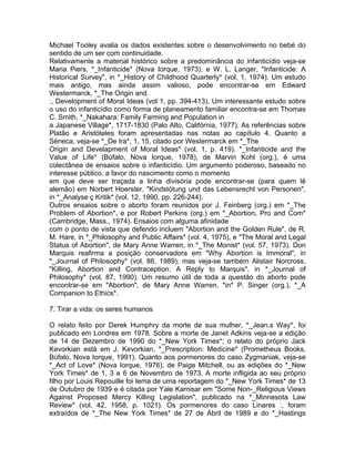 Michael Tooley avalia os dados existentes sobre o desenvolvimento no bebé do
sentido de um ser com continuidade.
Relativamente a material histórico sobre a predominância do infanticídio veja-se
Maria Piers, *_Infanticide* (Nova Iorque, 1973), e W. L. Langer, "Infanticide: A
Historical Survey", in *_History of Childhood Quarterly* (vol. 1, 1974). Um estudo
mais antigo, mas ainda assim valioso, pode encontrar-se em Edward
Westermarck, *_The Origin and
:, Development of Moral Ideas (vol 1, pp. 394-413). Um interessante estudo sobre
o uso do infanticídio como forma de planeamento familiar encontra-se em Thomas
C. Smith, *_Nakahara: Family Farming and Population in
a Japanese Village*, 1717-1830 (Palo Alto, Califórnia, 1977). As referências sobre
Platão e Aristóteles foram apresentadas nas notas ao capítulo 4. Quanto a
Séneca, veja-se *_De Ira*, 1, 15, citado por Westermarck em *_The
Origin and Develapment of Moral Ideas* (vol. 1, p. 419). *_Infanticide and the
Value of Life* (Búfalo, Nova Iorque, 1978), de Marvin Kohl (org.), é uma
colectânea de ensaios sobre o infanticídio. Um argumento poderoso, baseado no
interesse público, a favor do nascimento como o momento
em que deve ser traçada a linha divisória pode encontrar-se (para quem lê
alemão) em Norbert Hoerster, "Kindstötung und das Lebensrecht von Personen",
in *_Analyse ç Kritik* (vol. 12, 1990, pp. 226-244).
Outros ensaios sobre o aborto foram reunidos por J. Feinberg (org.) em *_The
Problem of Abortion*, e por Robert Perkins (org.) em *_Abortion, Pro and Com*
(Cambridge, Mass., 1974). Ensaios com alguma afinidade
com o ponto de vista que defendo incluem "Abortion and the Golden Rule", de R.
M. Hare, in *_Philosophy and Public Affairs* (vol. 4, 1975), e "The Moral and Legal
Status of Abortion", de Mary Anne Warren, in *_The Monist* (vol. 57, 1973). Don
Marquis reafirma a posição conservadora em "Why Abortion is Immoral", in
*_Journal of Philosophy* (vol. 86, 1989); mas veja-se também Alistair Norcross,
"Killing, Abortion and Contraception: A Reply to Marquis", in *_Journal of
Philosophy* (vol. 87, 1990). Um resumo útil de toda a questão do aborto pode
encontrar-se em "Abortion", de Mary Anne Warren, *in* P. Singer (org.), *_A
Companion to Ethics*.
7. Tirar a vida: os seres humanos
O relato feito por Derek Humphry da morte de sua mulher, *_Jean.s Way*, foi
publicado em Londres em 1978. Sobre a morte de Janet Adkins veja-se a edição
de 14 de Dezembro de 1990 do *_New York Times*; o relato do próprio Jack
Kevorkian está em J. Kevorkian, *_Prescription: Medicine* (Prometheus Books,
Búfalo, Nova Iorque, 1991). Quanto aos pormenores do caso Zygmaniak, veja-se
*_Act of Love* (Nova Iorque, 1976), de Paige Mitchell, ou as edições do *_New
York Times* de 1, 3 e 6 de Novembro de 1973. A morte infligida ao seu próprio
filho por Louis Repouille foi tema de uma reportagem do *_New York Times* de 13
de Outubro de 1939 e é citada por Yale Kamisar em "Some Non-_Religious Views
Against Proposed Mercy Killing Legislation", publicado na *_Minnesota Law
Review* (vol. 42, 1958, p. 1021). Os pormenores do caso Linares :, foram
extraídos de *_The New York Times* de 27 de Abril de 1989 e do *_Hastings
 
