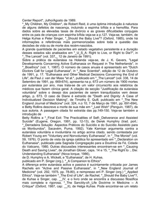 Center Report*, Julho/Agosto de 1989.
*_My Children, My Children*, de Robert Reid, é uma óptima introdução à natureza
de alguns defeitos de nascença, incluindo a espinha bífida e a hemofilia. Para
dados sobre as elevadas taxas de divórcio e as graves dificuldades conjugais
entre os pais de crianças com espinha bífida veja-se a p.127. Veja-se, também, de
Helga Kuhse e Peter Singer, *_Should the Baby Live*? (Oxford, 1985), onde há
informações e referências mais pormenorizadas sobre toda a questão das
decisões de vida ou de morte dos recém-nascidos.
A grande quantidade de pacientes em estado vegetativo persistente e a duração
desses estados são analisados em "_U_S_A: Right to Live, or Right to Die?", in
*_The Lancet* (vol. 337,_ 12 de Janeiro de 1991).
Sobre a prática da eutanásia na Holanda veja-se, de J. K. Gevers, "Legal
Developments Concerning Active Euthanasia on Request in The Netherlands", in
*_Bioethics* (vol. 1, 1987). O número de casos anuais é apresentado em "Dutch
Doctors Call for Legal Euthanasia", in *_New Scientist*, edição de 12 de Outubro
de 1991, p. 17. "Euthanasia and Other Medical Decisions Concerning the End of
Life", de Paul J. van der Mass *et al.*, publicado em *_The Lancet* (vol. 338, 14 de
Setembro de 1991, pp. 669-674), apresenta na p. 673 um número de 1900 mortes
por eutanásia por ano, mas trata-se de um valor circunscrito aos relatórios de
médicos que fazem clínica geral. A citação da secção "Justificação da eutanásia
voluntária" sobre o desejo dos pacientes de serem tranquilizados vem desse
artigo, p. 673. O caso de Diane é extraído de "Death and Dignity: A Case of
Individualized Decision Making", de Timothy E. Quill, publicado em *_The New
England Journal of Medicine* (vol. 324, n.o 10, 7 de Março de 1991, pp. 691-694),
e Betty Rollins descreve a morte de sua mãe em *_Last Wish* (Penguin, 1987), de
sua autoria. A passagem citada foi extraída das pp.149-150. Veja-se tarnbém a
introdução de
Betty Rollins a *_Final Exit: The Practicalities of Self-_Deliverance and Assisted
Suicide* (Eugene, Oregon, 1991, pp. 12-13), de Derek Humphry (trad. port.:
*_Derradeira Solução: Aspectos Práticos do Suicídio e do Suicídio Assistido para
os Moribundos*, Sacavém, Puma, 1992). Yale Kamisar argumenta contra a
eutanásia voluntária e involuntária no artigo acima citado, sendo contestada por
Robert Young em "Voluntary and Nonvoluntary Euthanasia", in *_The Monist* (vol.
59, 1976). O ponto de vista da igreja católica foi apresentado em *_Declaration on
Euthanasia*, publicado pela Sagrada Congregação para a Doutrina da Fé, Cidade
do Vaticano, 1980. Outras discussões interessantes encontram-se em *_Causing
Death and Saving Lives*, de Jonathan Glover, caps. 14 e 15, *_The Right to :, Die:
Understanding Euthanasia* (Nova Iorque, 1986),
de D. Humphry e A. Wickett, e "Euthanasia", de H. Kuhse,
publicado em P. Singer (org.), *_A Companion to Ethics*.
A diferença entre eutanásia activa e passiva é sucintamente criticada por James
Rachels em "Active and Passive Euthanasia", in *_New England Journal of
Medicine* (vol. 292, 1975, pp. 78-80), e reimpresso em P. Singer (org.) *_Applied
Ethics*. Veja-se também *_The End of Life*, de Rachel, *_Should the Baby Live*?,
de Kuhse e Singer, cap. __IV, e o livro onde se encontra a discussso filosófica
mais completa e rigorosa, *_The Sanctity-of-_Life Doctrine in Medicine -- A
Critique* (Oxford, 1987, cap: __II), de Helga Kuhse. Pode encontrar-se um relato
 