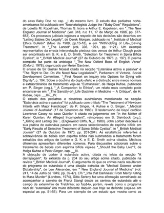 do caso Baby Doe no cap. _I do mesmo livro. O estudo dos pediatras norte-
americanos foi publicado em "Neonatologists Judge the /"Baby Doe/" Regulations",
de Loretta M. Kopelman, Thomas G. Irons e Arthur E. Kopelman, em *_The New
England Journal of Medicine* (vol. 318, n.o 11, 17 de Março de 1988, pp. 677-
683). Os processos judiciais ingleses a respeito de tais decisões são descritos em
"Letting Babies Die Legally", de Derek Morgan, publicado no *_Institute of Medical
Ethics Bulletin* (Maio de 1989, pp.13-18), e em "Withholding of Life-_Saving
Treatment", in *_The Lancet* (vol. 336, 1991, pp. 1121). Um exemplo
representativo da errada interpretação piedosa dos versos de Arthur Clough pode
ser encontrado em G. K. e E. D. Smith, "Selection for Treatment in Spina Bifida
Cystica", in *_British Medical Journal* (27 de Outubro de 1973, p. 197). O poema
completo faz parte da antologia *_The New Oxford Book of English Verse*
(Oxford, 1978), organizado por Helen Gardner.
O ensaio de Sir Gustav Nossal citado na secção "Eutanásia activa e passiva" é
"The Right to Die: Do We Need New Legislation?", Parliament of Victoria, Social
Development Committee, *_First Report on Inquiry into Options for Dying wilh
Dignity*, p. 104. Sobre a doutrina do duplo efeito e a distinção entre meios normais
e extraordinários de tratamento veja-se "Euthanasia", de Helga Kuhse, publicado
em P. Singer (org.), *_A Companion to Ethics*; um relato mais completo pode
encontrar-se em *_The Sanctity-of-_Life Doctrine in Medicine -- A Critique*, de H.
Kubse, caps. __III-__IV.
O estudo dos pediatras e obstetras australianos mencionado na secção
"Eutanásia activa e passiva" foi publicado com o título "The Treatment of Newborn
Infants with Major Handicaps", de P. Singer, H. Kuhse e C. Singer, *_Medical
Journal of Australia* (17 de Setembro de 1983). O testemunho do bispo católico
Lawrence Casey no caso Quinlan é citado no julgemento em "In the Matter of
Karen Quinlan, An Alleged Incompetent", reimpresso em B. Steinbock (org.),
*_Killing and Letting Die :, (Englewood Cliffs, N_J, 1980). John Lorber descreve a
sua prática de eutanásia passiva em casos seleccionados de espinha bífida em
"Early Results of Selective Treatment of Spina Bifida Cystica", in *_British Medícal
Journal* (27 de Outubro de 1973, pp. 201-204). As estatistícas referentes à
sobrevivência de bebés com espinha bífida não submetidos a tratamento foram
extraídas dos artigos de Lorber e G. K. e E. D. Smith acima citados. Médicos
diferentes apresentam diferentes números. Para discussões adicionais sobre o
tratamento de bebés com espinha bífida veja-se *_Should the Baby Live*?, de
Helga Kuhse e Peter Singer, cap. __III.
A objecção de Lorber à eutanásia activa, citada no início da secção "A
derrapagem", foi extraída da p. 204 do seu artigo acima citado, publicado na
revista *_British Medical Journal*. O argumento de que os crimes nazis resultaram
do programa de eutanásia é uma citação extraída de "Medical Science under
Dictatorship", de Leo Alexander, em *_New England Journal of Medicine* (vol.
241, 14 de Julho de 1949, pp. 39-47). Em *_Into that Darkness: From Mercy Killing
to Mass Murder* (Londres, 1974), Gitta Sereny faz uma afirmação semelhante ao
acompanhar a carreira de Franz Stangl desde os centros de eutanásia até o
campo de extermínio de Treblinka; ao fazê-lo, porém, revela como o programa
nazi de "eutanásia" era muito diferente daquilo que hoje se defende (veja-se em
especial as pp. 51-55). Para um exemplo de um estudo que mostra como as
 