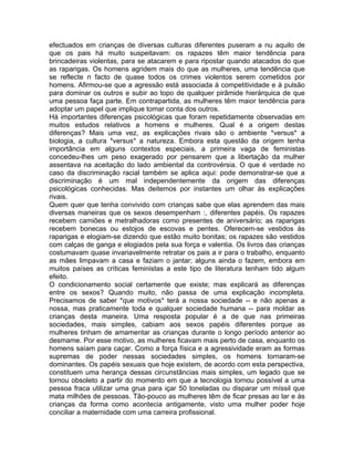 efectuados em crianças de diversas culturas diferentes puseram a nu aquilo de
que os pais há muito suspeitavam: os rapazes têm maior tendência para
brincadeiras violentas, para se atacarem e para ripostar quando atacados do que
as raparigas. Os homens agridem mais do que as mulheres, uma tendência que
se reflecte n facto de quase todos os crimes violentos serem cometidos por
homens. Afirmou-se que a agressão está associada à competitividade e à pulsão
para dominar os outros e subir ao topo de qualquer pirâmide hierárquica de que
uma pessoa faça parte. Em contrapartida, as mulheres têm maior tendência para
adoptar um papel que implique tomar conta dos outros.
Há importantes diferenças psicológicas que foram repetidamente observadas em
muitos estudos relativos a homens e mulheres. Qual é a origem destas
diferenças? Mais uma vez, as explicações rivais são o ambiente *versus* a
biologia, a cultura *versus* a natureza. Embora esta questão da origem tenha
importância em alguns contextos especiais, a primeira vaga de feministas
concedeu-lhes um peso exagerado por pensarem que a libertação da mulher
assentava na aceitação do lado ambiental da controvérsia. O que é verdade no
caso da discriminação racial também se aplica aqui: pode demonstrar-se que a
discriminação é um mal independentemente da origem das diferenças
psicológicas conhecidas. Mas deitemos por instantes um olhar às explicações
rivais.
Quem quer que tenha convivido com crianças sabe que elas aprendem das mais
diversas maneiras que os sexos desempenham :, diferentes papéis. Os rapazes
recebem camiões e metralhadoras como presentes de aniversário; as raparigas
recebem bonecas ou estojos de escovas e pentes. Oferecem-se vestidos às
raparigas e elogiam-se dizendo que estão muito bonitas; os rapazes são vestidos
com calças de ganga e elogiados pela sua força e valentia. Os livros das crianças
costumavam quase invariavelmente retratar os pais a ir para o trabalho, enquanto
as mães limpavam a casa e faziam o jantar; alguns ainda o fazem, embora em
muitos países as críticas feministas a este tipo de literatura tenham tido algum
efeito.
O condicionamento social certamente que existe; mas explicará as diferenças
entre os sexos? Quando muito, não passa de uma explicação incompleta.
Precisamos de saber *que motivos* terá a nossa sociedade -- e não apenas a
nossa, mas praticamente toda e qualquer sociedade humana -- para moldar as
crianças desta maneira. Uma resposta popular é a de que nas primeiras
sociedades, mais simples, cabiam aos sexos papéis diferentes porque as
mulheres tinham de amamentar as crianças durante o longo período anterior ao
desmame. Por esse motivo, as mulheres ficavam mais perto de casa, enquanto os
homens saíam para caçar. Como a força física e a agressividade eram as formas
supremas de poder nessas sociedades simples, os homens tornaram-se
dominantes. Os papéis sexuais que hoje existem, de acordo com esta perspectiva,
constituem uma herança dessas circunstâncias mais simples, um legado que se
tornou obsoleto a partir do momento em que a tecnologia tornou possível a uma
pessoa fraca utilizar uma grua para içar 50 toneladas ou disparar um míssil que
mata milhões de pessoas. Tão-pouco as mulheres têm de ficar presas ao lar e às
crianças da forma como acontecia antigamente, visto uma mulher poder hoje
conciliar a maternidade com uma carreira profissional.
 