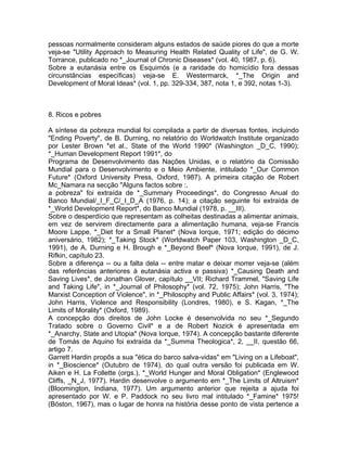 pessoas normalmente consideram alguns estados de saúde piores do que a morte
veja-se "Utility Approach to Measuring Health Related Quality of Life", de G. W.
Torrance, publicado no *_Journal of Chronic Diseases* (vol. 40, 1987, p. 6).
Sobre a eutanásia entre os Esquimós (e a raridade do homicídio fora dessas
circunstâncias específicas) veja-se E. Westermarck, *_The Origin and
Development of Moral Ideas* (vol. 1, pp. 329-334, 387, nota 1, e 392, notas 1-3).
8. Ricos e pobres
A síntese da pobreza mundial foi compilada a partir de diversas fontes, incluindo
"Ending Poverty", de B. Durning, no relatório do Worldwatch Institute organizado
por Lester Brown *et al., State of the World 1990* (Washington _D_C, 1990);
*_Human Development Report 1991*, do
Programa de Desenvolvimento das Nações Unidas, e o relatório da Comissão
Mundial para o Desenvolvimento e o Meio Ambiente, intitulado *_Our Common
Future* (Oxford University Press, Oxford, 1987). A primeira citação de Robert
Mc_Namara na secção "Alguns factos sobre :,
a pobreza" foi extraída de *_Summary Proceedings*, do Congresso Anual do
Banco Mundial/_I_F_C/_I_D_A (1976, p. 14); a citação seguinte foi extraída de
*_World Development Report*, do Banco Mundial (1978, p. __III).
Sobre o desperdício que representam as colheitas destinadas a alimentar animais,
em vez de servirem directamente para a alimentação humana, veja-se Francis
Moore Lappe, *_Diet for a Small Planet* (Nova Iorque, 1971; edição do décimo
aniversário, 1982); *_Taking Stock* (Worldwatch Paper 103, Washington _D_C,
1991), de A. Durning e H. Brough e *_Beyond Beef* (Nova Iorque, 1991), de J.
Rifkin, capítulo 23.
Sobre a diferença -- ou a falta dela -- entre matar e deixar morrer veja-se (além
das referências anteriores à eutanásia activa e passiva) *_Causing Death and
Saving Lives*, de Jonathan Glover, capítulo __VII; Richard Trammel, "Saving Life
and Taking Life", in *_Journal of Philosophy* (vol. 72, 1975); John Harris, "The
Marxist Conception of Violence", in *_Philosophy and Public Affairs* (vol. 3, 1974);
John Harris, Violence and Responsibility (Londres, 1980), e S. Kagan, *_The
Limits of Morality* (Oxford, 1989).
A concepção dos direitos de John Locke é desenvolvida no seu *_Segundo
Tratado sobre o Governo Civil* e a de Robert Nozick é apresentada em
*_Anarchy, State and Utopia* (Nova Iorque, 1974). A concepção bastante diferente
de Tomás de Aquino foi extraída da *_Summa Theologica*, 2, __II, questão 66,
artigo 7.
Garrett Hardin propôs a sua "ética do barco salva-vidas" em "Living on a Lifeboat",
in *_Bioscience* (Outubro de 1974), do qual outra versão foi publicada em W.
Aiken e H. La Follette (orgs.), *_World Hunger and Moral Obligation* (Englewood
Cliffs, _N_J, 1977). Hardin desenvolve o argumento em *_The Limits of Altruism*
(Bloomington, Indiana, 1977). Um argumento anterior que rejeita a ajuda foi
apresentado por W. e P. Paddock no seu livro mal intitulado *_Famine* 1975!
(Bóston, 1967), mas o lugar de honra na história desse ponto de vista pertence a
 