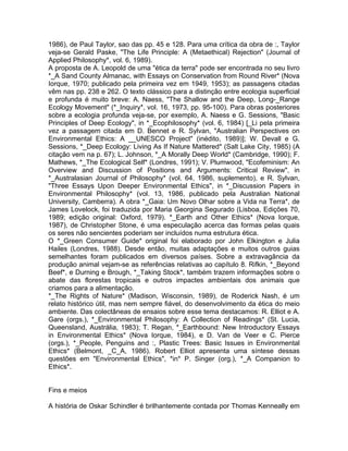 1986), de Paul Taylor, sao das pp. 45 e 128. Para uma crítica da obra de :, Taylor
veja-se Gerald Paske, "The Life Principle: A (Metaethical) Rejection" (Journal of
Applied Philosophy*, vol. 6, 1989).
A proposta de A. Leopold de uma "ética da terra" pode ser encontrada no seu livro
*_A Sand County Almanac, with Essays on Conservation from Round River* (Nova
Iorque, 1970; publicado pela primeira vez em 1949, 1953); as passagens citadas
vêm nas pp. 238 e 262. O texto clássico para a distinção entre ecologia superficial
e profunda é muito breve: A. Naess, "The Shallow and the Deep, Long-_Range
Ecology Movement" (*_Inquiry*, vol. 16, 1973, pp. 95-100). Para obras posteriores
sobre a ecologia profunda veja-se, por exemplo, A. Naess e G. Sessions, "Basic
Principles of Deep Ecology", in *_Ecophilosophy* (vol. 6, 1984) [_Li pela primeira
vez a passagem citada em D. Bennet e R. Sylvan, "Australian Perspectives on
Environmental Ethics: A __UNESCO Project" (inédito, 1989)]; W. Devall e G.
Sessions, *_Deep Ecology: Living As If Nature Mattered* (Salt Lake City, 1985) (A
citação vem na p. 67); L. Johnson, *_A Morally Deep World* (Cambridge, 1990); F.
Mathews, *_The Ecological Self* (Londres, 1991); V. Plumwood, "Ecofeminism: An
Overview and Discussion of Positions and Arguments: Critical Review", in
*_Australasian Journal of Philosophy* (vol. 64, 1986, suplemento), e R. Sylvan,
"Three Essays Upon Deeper Environmental Ethics", in *_Discussion Papers in
Environmental Philosophy* (vol. 13, 1986, publicado pela Australian National
University, Camberra). A obra *_Gaia: Um Novo Olhar sobre a Vida na Terra*, de
James Lovelock, foi traduzida por Maria Georgina Segurado (Lisboa, Edições 70,
1989; edição original: Oxford, 1979). *_Earth and Other Ethics* (Nova Iorque,
1987), de Christopher Stone, é uma especulação acerca das formas pelas quais
os seres não sencientes poderiam ser incluídos numa estrutura ética.
O *_Green Consumer Guide* original foi elaborado por John Elkington e Julia
Hailes (Londres, 1988). Desde então, muitas adaptações e muitos outros guias
semelhantes foram publicados em diversos países. Sobre a extravagância da
produção animal vejam-se as referências relativas ao capítulo 8. Rifkin, *_Beyond
Beef*, e Durning e Brough, *_Taking Stock*, também trazem informações sobre o
abate das florestas tropicais e outros impactes ambientais dos animais que
criamos para a alimentação.
*_The Rights of Nature* (Madison, Wisconsin, 1989), de Roderick Nash, é um
relato histórico útil, mas nem sempre fiável, do desenvolvimento da ética do meio
ambiente. Das colectâneas de ensaios sobre esse tema destacamos: R. Elliot e A.
Gare (orgs.), *_Environmental Philosophy: A Collection of Readings* (St. Lucia,
Queensland, Austrália, 1983); T. Regan, *_Earthbound: New Introductory Essays
in Environmental Ethics* (Nova Iorque, 1984), e D. Van de Veer e C. Pierce
(orgs.), *_People, Penguins and :, Plastic Trees: Basic Issues in Environmental
Ethics* (Belmont, _C_A, 1986). Robert Elliot apresenta uma síntese dessas
questões em "Environmental Ethics", *in* P. Singer (org.), *_A Companion to
Ethics*.
Fins e meios
A história de Oskar Schindler é brilhantemente contada por Thomas Kenneally em
 