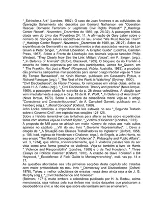 *_Schindler.s Ark* (Londres, 1982). O caso de Joan Andrews e as actividades da
Operação Salvamento são descritos por Bernard Nathanson em "Operation
Rescue: Domestic Terrorism or Legitimate Civil Rights Protest?" (*_Hastings
Center Report*, Novembro-_Dezembro de 1989, pp. 28-32). A passagem bíblica
citada vem do Livro dos Provérbios 24, 11. A afirmação de Gary Leber sobre o
número de crianças salvas encontra-se no seu ensaio "We Must Rescue Them"
(*_Hastings Center Report*, Novembro-_Dezembro de 1989, pp. 26-27). Sobre as
experiências de Gennarelli e os acontecimentos a elas associados veia-se, de Lori
Gruen e Peter Singer, *_Animal Liberation: A Graphic Guide* (Londres, Camden
Press, 1987). Sobre a Frente de Libertação dos Animais veja-se tarnbérn Philip
Windeatt, "They Clearly Now See the Link: Militant Voices", em P. Singer. (org.),
*_In Defence of Animals* (Oxford, Blackwell, 1985). O bloqueio do rio Franklin é
descrito de forma expressiva por um dos participantes, James Mc_Queen, em
*_The Franklin: Not Just a River* (Ringwood, Vitória, Austrália, 1983); a propósito
das primeiras campanhas mal sucedidas para salvar o lago Peddar veja-se "I Saw
My Temple Ransacked", de Kevin Kiernan, publicado em Cassandra Pybus, e
Richard Flanagan (org.), *_The Rest of the World is Watching* (Sydney, 1990).
"Civil Disobedience", de Henry Thoreau, foi reimpresso em várias obras, entre as
quais H. A. Bedau (org.), *_Civil Disobedience: Theory and practice* (Nova Iorque,
1969); a passagem citada foi extraída da p. 28 dessa colectânea. A citação que
vem imediatamente a seguir é da p. 18 de R. P. Wolff, *_In Defence of Anarchism*
(Nova Iorque, 1970). Sobre a natureza da consciência moral veja-se o artigo
"Conscience and Conscientiousness", de A. Campbell Garnett, publicado em J.
Feinberg (org.), *_Moral Concepts* (Oxford, 1969).
John Locke defendeu a importância de leis estáveis no seu *_Segundo Tratado
sobre o Governo Civil*, em especial nas secções 124-126.
Sobre a história lamentável das tentativas para alterar as leis sobre experiências
feitas com animais veja-se Richard Ryder, *_Victims of Science* (Londres, 1975).
A proposta de Mill para se atribuir um maior número de votos aos mais cultos
aparece no capítulo __VIII do seu livro *_Governo Representativo*. :, Devo a
citação de *_A Situação das Classes Trabalhadoras na Inglaterra* (Oxford, 1958,
p. 108, trad. inglesa de Henderson e Chaloner, orgs.), de Engels, a John Harris, no
seu ensaio "The Marxist Conception of Violence" (*_Philosophy and Public Affairs*,
vol. 3, 1974), que afirma, convincentemente, que a violência passiva tem de ser
vista como uma forma genuína de violência. Veja-se também o livro de Harris
*_Violence and Responsibility* (Londres, 1980) e o de Ted Honderich, *_Three
Essays on Political Volence* (Oxford, 1976). A citação de Dave Foreman e Bill
Haywood, *_Ecodefense: A Field Guide to Monkeywrenching*, está nas pp. 14 e
17.
As questões abordadas nas três primeiras secções deste capítulo são tratadas
com maior profundidade no meu livro *_Democracy and Disobedience (Oxford,
1976). Talvez a melhor colectânea de ensaios nessa área ainda seja a de J. G.
Murphy (org.), *_Civil Disobedience and Violence*
(Belmont, 1971), muito embora a colectânea publicada por H. A. Bedau, acima
mencionada, seja valiosa pela sua ênfase nos textos daqueles que praticaram a
desobediência civil, e não nos que sobre ela teorizam sem se envolverem.
 