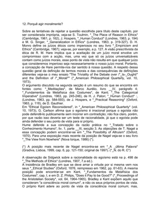 12. Porquê agir moralmente?
Sobre as tentativas de rejeitar a questão escolhida para título deste capítulo, por
ser considerada imprópria, veja-se S. Toulmin, *_The Place of Reason in Ethics*
(Cambridge, 1961, p. 162), J. Hospers, *_Human Conduct* (Londres, 1963, p. 194)
e M. G. Singer, *_Generalization in Ethics* (Londres, 1963, p. 319-327). D. H.
Monro define os juízos éticos como imperiosos no seu livro *_Empiricism and
Ethics* (Cambridge, 1967); veja-se, por exemplo, a p. 127. A visão prescritivista da
ética de R. M. Hare implica que a aceitação de um juízo moral envolve um
compromisso com a acção, mas, uma vez que só os juízos universalizáveis
contam como juízos morais, esse ponto de vista não resulta em que qualquer juízo
que consideremos imperioso seja necessariamente o nosso juízo moral. Portanto,
a concepção de Hare permite-nos dar sentido à nossa questão. A respeito dessa
questão geral da definição de termos morais e das consequências de definições
diferentes veja-se o meu ensaio "The Triviality of the Debate over /"_Is-_Ought/"
and the Definition of /"_Moral/"" (*_American Philosophical Quarterly, vol. 10,
1973).
O argumento discutido na segunda secção é um resumo do que se encontra em
fontes como: *_Meditações*, de Marco Aurélio, livro __IV, parágrafo 4;
*_Fundamentos da Metafísica dos Costumes*, de Kant; *_The Categorical
Imperative* (Londres, 1963, pp. 245-246), de H. J. Paton; *_Human Conduct* :,
(Londres, 1963, pp. 584-593), de J. Hospers, e *_Practical Reasoning* (Oxford,
1963, p. 118), de D. Gauthier.
Em "Ethical Egoism Reconsidered", in *_American Philosophical Quarterly* (vol.
10, 1973), G. Carlson afirma que o egoísmo é irracional porque o egoísta não
pode defendê-lo publicamente sem incorrer em contradição; não fica claro, porém,
por que razão isso deveria ser um teste de racionalidade, já que o egoísta pode
ainda defender o seu ponto de vista para si próprio.
Hume defende a sua concepção da razão prática no *_Tratado sobre o
Conhecimento Humano*, liv. 1, parte __III, secção 3. As objecções de T. Nagel a
essa concepção podem encontrar-se em *_The Possibility of Altruism* (Oxford,
1970). Para uma exposição mais recente da posição de Nagel veja-se o seu livro
*_The View from Nowhere* (Nova Iorque, 1986) (*).
(*) A posição mais recente de Nagel encontra-se em *_A _última Palavra*
(Gradiva, Lisboa, 1999, cap. 6, pp. 121-150; original de 1997). (*_N. do R. C*)
A observação de Sidgwick sobre a racionalidade do egoísmo está na p. 498 de
*_The Methods of Ethics* (Londres, 1907, 7.a ed.).
A insistência de Bradley em que se deve amar a virtude por si mesma vem nos
seus *_Ethical Studies* (Oxford, 1876, reimpresso em 1962, pp. 61-63). A mesma
posição pode encontrar-se em Kant, *_Fundamentos da Metafísica dos
Costumes*, cap. I, e em D. Z. Philips, "Does it Pay to be Good?" (*_Proceedings of
the Aristotelian Society*, vol. 64, 1964-1965). Bradley e Kant expõem aquilo que
consideram "a consciência moral comum", e não os seus próprios pontos de vista.
O próprio Kant adere ao ponto de vista da consciência moral comum; mas,
 
