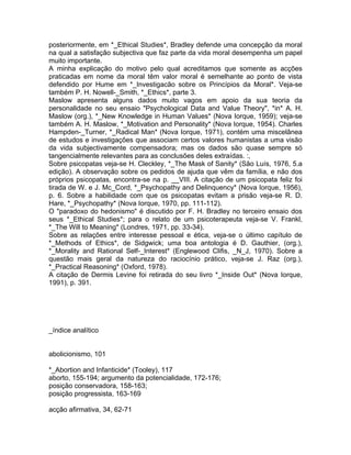 posteriormente, em *_Ethical Studies*, Bradley defende uma concepção da moral
na qual a satisfação subjectiva que faz parte da vida moral desempenha um papel
muito importante.
A minha explicação do motivo pelo qual acreditamos que somente as acções
praticadas em nome da moral têm valor moral é semelhante ao ponto de vista
defendido por Hume em *_Investigacão sobre os Princípios da Moral*. Veja-se
também P. H. Nowell-_Smith, *_Ethics*, parte 3.
Maslow apresenta alguns dados muito vagos em apoio da sua teoria da
personalidade no seu ensaio "Psychological Data and Value Theory", *in* A. H.
Maslow (org.), *_New Knowledge in Human Values* (Nova Iorque, 1959); veja-se
também A. H. Maslow, *_Motivation and Personality* (Nova Iorque, 1954). Charles
Hampden-_Turner, *_Radical Man* (Nova Iorque, 1971), contém uma miscelânea
de estudos e investigações que associam certos valores humanistas a uma visão
da vida subjectivamente compensadora; mas os dados são quase sempre só
tangencialmente relevantes para as conclusões deles extraídas. :,
Sobre psicopatas veja-se H. Cleckley, *_The Mask of Sanity* (São Luís, 1976, 5.a
edição). A observação sobre os pedidos de ajuda que vêm da família, e não dos
próprios psicopatas, encontra-se na p. __VIII. A citação de um psicopata feliz foi
tirada de W. e J. Mc_Cord, *_Psychopathy and Delinquency* (Nova Iorque, 1956),
p. 6. Sobre a habilidade com que os psicopatas evitam a prisão veja-se R. D.
Hare, *_Psychopathy* (Nova Iorque, 1970, pp. 111-112).
O "paradoxo do hedonismo" é discutido por F. H. Bradley no terceiro ensaio dos
seus *_Ethical Studies*; para o relato de um psicoterapeuta veja-se V. Frankl,
*_The Will to Meaning* (Londres, 1971, pp. 33-34).
Sobre as relações entre interesse pessoal e ética, veja-se o último capítulo de
*_Methods of Ethics*, de Sidgwick; uma boa antologia é D. Gauthier, (org.),
*_Morality and Rational Self-_Interest* (Englewood Clifis, _N_J, 1970). Sobre a
questão mais geral da natureza do raciocínio prático, veja-se J. Raz (org.),
*_Practical Reasoning* (Oxford, 1978).
A citação de Dermis Levine foi retirada do seu livro *_Inside Out* (Nova Iorque,
1991), p. 391.
_índice analítico
abolicionismo, 101
*_Abortion and Infanticide* (Tooley), 117
aborto, 155-194; argumento da potencialidade, 172-176;
posição conservadora, 158-163;
posição progressista, 163-169
acção afirmativa, 34, 62-71
 