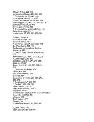 Clough, Arthur, 225-226
combustíveis fósseis, 291, 309-311
*_Community Aid Abroad*, 244
consciência: valor da, 121-128
consequencialismo, 12, 19, 335, 337
contracepção, 21, 168, 175, 202, 261-262
contratualismo, 36, 99-102
crimes sem vítimas, 165
*_Crimes Without Victims (Schur), 165
Crisóstomo, João, 291
cristianismo, 27, 109, 193, 290-291
Darwin, Charles, 92
Dawkins, Richard, 264
Dawson, Karen, 13-14
*_De Rerum Natura* (Lucrécio), 144
De Waal, Frans, 134-135
Declaração Universal dos Direitos
Humanos, 272
*_Deep Ecology* (Devall e Sessions),
305
democracia , 322-323 , 325-326, 329
*_Der Spiegel*, 369-370
desobediência: civil, 314, 316-338;
tipos de, 326-331
Deus, 19, 23, 92, 109, 202, 289-291,
368
*_Deutsche _ärzteblatt, 373
Devall, Bill, 305
Dez Mandamentos, 226
diabetes, 184
diagnóstico pré-natal, 206-207, 210,
377-378
*_Die Weltwoche*, 366, 381
*_Die Zeit*, 372, 374, 378
direito à vida, 116-119
direitos dos animais, 75-102;
objecções, 89-102
discriminação positiva; *ver* acção afirmativa
discussão filosófica, 10
ditadura, 326
Dorff, Holger, 372
Duncan, 26
duplo efeito, doutrina do, 229-230
*_Earth First*!, 336
ecologia profunda, 303-308
 