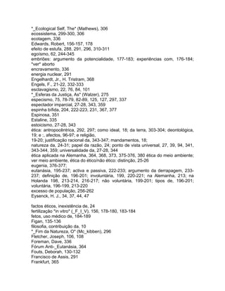 *_Ecological Self, The* (Mathews), 306
ecossistema, 299-300, 306
ecotagem, 336
Edwards, Robert, 156-157, 178
efeito de estufa, 288, 291, 296, 310-311
egoísmo, 62, 244-345
embriões: argumento da potencialidade, 177-183; experiências com, 176-184;
*ver* aborto
encravamento, 336
energia nuclear, 291
Engelhardt, Jr., H. Tristram, 368
Engels, F., 21-22, 332-333
esclavagismo, 22, 76, 84, 101
*_Esferas da Justiça, As* (Walzer), 275
especismo, 75, 78-79, 82-89, 125, 127, 297, 337
espectador imparcial, 27-28, 343, 359
espinha bífida, 204, 222-223, 231, 367, 377
Espinosa, 351
Estaline, 335
estoicismo, 27-28, 343
ética: antropocêntrica, 292, 297; como ideal, 18; da terra, 303-304; deontológica,
19; e :, afectos, 96-97; e religião,
19-20; justificação racional da, 343-347; mandamentos, 18;
natureza da, 24-31; papel da razão, 24; ponto de vista universal, 27, 39, 94, 341,
343-344, 359; universalidade da, 27-28, 344
ética aplicada na Alemanha, 364, 368, 373, 375-376, 380 ética do meio ambiente;
ver meio ambiente, ética do ético/não ético: distinção, 25-26
eugenia, 376-377;
eutanásia, 195-237; activa e passiva, 222-233; argumento da derrapagem, 233-
237; definição de, 196-201; involuntária, 199, 220-221; na Alemanha, 213; na
Holanda 198, 213-214, 216-217; não voluntária, 199-201; tipos de, 196-201;
voluntária, 196-199, 213-220
excesso de população, 256-262
Eysenck, H. J., 34, 37, 44, 47
factos éticos, inexistência de, 24
fertilização *in vitro* (_F_I_V), 156, 178-180, 183-184
fetos, uso médico de, 184-189
Figan, 135-136
filosofia, contribuição da, 10
*_Fim da Natureza, O* (Mc_kibben), 296
Fletcher, Joseph, 106, 108
Foreman, Dave, 336
Fórum Anti-_Eutanásia, 364
Fouts, Deborah, 130-132
Francisco de Assis, 291
Frankfurt, 365
 