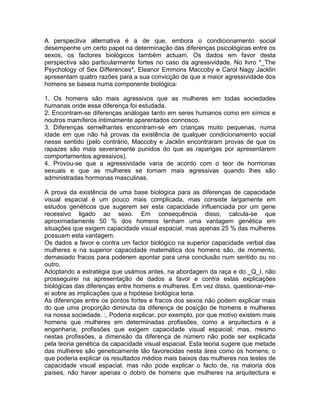 A perspectiva alternativa é a de que, embora o condicionamento social
desempenhe um certo papel na determinação das diferenças psicológicas entre os
sexos, os factores biológicos também actuam. Os dados em favor desta
perspectiva são particularmente fortes no caso da agressividade. No livro *_The
Psychology of Sex Differences*, Eleanor Emmons Maccoby e Carol Nagy Jacklin
apresentam quatro razões para a sua convicção de que a maior agressividade dos
homens se baseia numa componente biológica:
1. Os homens são mais agressivos que as mulheres em todas sociedades
humanas onde essa diferença foi estudada.
2. Encontram-se diferenças análogas tanto em seres humanos como em símios e
noutros mamíferos intimamente aparentados connosco.
3. Diferenças semelhantes encontram-se em crianças muito pequenas, numa
idade em que não há provas da existência de qualquer condicionamento social
nesse sentido (pelo contrário, Maccoby e Jacklin encontraram provas de que os
rapazes são mais severamente punidos do que as raparigas por apresentarem
comportamentos agressivos).
4. Provou-se que a agressividade varia de acordo com o teor de hormonas
sexuais e que as mulheres se tornam mais agressivas quando lhes são
administradas hormonas masculinas.
A prova da existência de uma base biológica para as diferenças de capacidade
visual espacial é um pouco mais complicada, mas consiste largamente em
estudos genéticos que sugerem ser esta capacidade influenciada por um gene
recessivo ligado ao sexo. Em consequência disso, calcula-se que
aproximadamente 50 % dos homens tenham uma vantagem genética em
situações que exigem capacidade visual espacial, mas apenas 25 % das mulheres
possuam esta vantagem.
Os dados a favor e contra um factor biológico na superior capacidade verbal das
mulheres e na superior capacidade matemática dos homens são, de momento,
demasiado fracos para poderem apontar para uma conclusão num sentido ou no
outro.
Adoptando a estratégia que usámos antes, na abordagem da raça e do _Q_I, não
prosseguirei na apresentação de dados a favor e contra estas explicações
biológicas das diferenças entre homens e mulheres. Em vez disso, questionar-me-
ei sobre as implicações que a hipótese biológica teria.
As diferenças entre os pontos fortes e fracos dos sexos não podem explicar mais
do que uma proporção diminuta da diferença de posição de homens e mulheres
na nossa sociedade. :, Poderia explicar, por exemplo, por que motivo existem mais
homens que mulheres em determinadas profissões, como a arquitectura e a
engenharia, profissões que exigem capacidade visual espacial; mas, mesmo
nestas profissões, a dimensão da diferença de número não pode ser explicada
pela teoria genética da capacidade visual espacial. Esta teoria sugere que metade
das mulheres são geneticamente tão favorecidas nesta área como os homens, o
que poderia explicar os resultados médios mais baixos das mulheres nos testes de
capacidade visual espacial, mas não pode explicar o facto de, na maioria dos
países, não haver apenas o dobro de homens que mulheres na arquitectura e
 