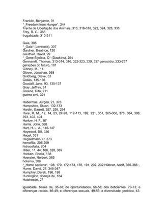 Franklin, Benjamin, 91
*_Freedom from Hunger*, 244
Frente de Libertação dos Animais, 313, 316-318, 322, 324, 328, 336
Frey, R. G., 368
frugalidade, 310-311
Gaia, 306
*_Gaia* (Lovelock), 307
Gardner, Beatrice, 130
Gauthier, David, 99
*_Gene Egoísta, O* (Dawkins), 264
Gennarelli, Thomas, 313-314, 316, 322-323, 329, 337 genocídio, 233-237
gerações do futuro, 101
Gibney, M., 14
Glover, Jonathan, 368
Goldberg, Steve, 53
Golias, 135-136
Goodall, Jane, 93, 135-137
Gray, Jeffrey, 61
Greene, Rita, 211
guerra civil, 321
Habermas, Jürgen, 27, 376
Hampshire, Stuart, 132-133
Hardin, Garrett, 257, 259, 264
Hare, R. M., 12, 14, 23, 27-28, 112-113, 192, 221, 351, 365-366, 378, 384, 388,
393, 402, 404
Harlow, H. F., 87
Harris, John, 368
Hart, H. L. A., 146-147
Haywood, Bill, 336
Hegel, 351
Hegselmann, R. 373
hemofilia, 205-209
hidrocefalia, 204
Hitler, 11, 44, 166, 328, 369
Hocken, Sheila, 138
Hoerster, Norbert, 365
holismo, 306
*_Homo sapiens*, 108, 170, 172-173, 176, 191, 202, 232 Hübner, Adolf, 365-366 :,
Hume, David, 27, 346-347
Humphry, Derek, 196, 198
Huntington, doença de, 184
Hutcheson, 27
igualdade: bases da, 35-38; de oportunidades, 56-58; dos deficientes, 70-73; e
diferenças raciais, 46-49; e diferenças sexuais, 49-56; e diversidade genética, 43-
 