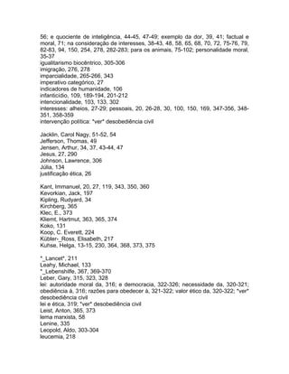 56; e quociente de inteligência, 44-45, 47-49; exemplo da dor, 39, 41; factual e
moral, 71; na consideração de interesses, 38-43, 48, 58, 65, 68, 70, 72, 75-76, 79,
82-83, 94, 150, 254, 278, 282-283; para os animais, 75-102; personalidade moral,
35-37
igualitarismo biocêntrico, 305-306
imigração, 276, 278
imparcialidade, 265-266, 343
imperativo categórico, 27
indicadores de humanidade, 106
infanticídio, 109, 189-194, 201-212
intencionalidade, 103, 133, 302
interesses: alheios, 27-29; pessoais, 20, 26-28, 30, 100, 150, 169, 347-356, 348-
351, 358-359
intervenção política: *ver* desobediência civil
Jacklin, Carol Nagy, 51-52, 54
Jefferson, Thomas, 49
Jensen, Arthur, 34, 37, 43-44, 47
Jesus, 27, 290
Johnson, Lawrence, 306
Júlia, 134
justificação ética, 26
Kant, Immanuel, 20, 27, 119, 343, 350, 360
Kevorkian, Jack, 197
Kipling, Rudyard, 34
Kirchberg, 365
Klec, E., 373
Kliemt, Hartmut, 363, 365, 374
Koko, 131
Koop, C. Everett, 224
Kübler-_Ross, Elisabeth, 217
Kuhse, Helga, 13-15, 230, 364, 368, 373, 375
*_Lancet*, 211
Leahy, Michael, 133
*_Lebenshilfe, 367, 369-370
Leber, Gary, 315, 323, 328
lei: autoridade moral da, 316; e democracia, 322-326; necessidade da, 320-321;
obediência à, 316; razões para obedecer à, 321-322; valor ético da, 320-322; *ver*
desobediência civil
lei e ética, 319; *ver* desobediência civil
Leist, Anton, 365, 373
lema marxista, 58
Lenine, 335
Leopold, Aldo, 303-304
leucemia, 218
 