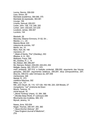 Levine, Dennis, 358-359
Leys, Simon, 59
liberdade académica, 364-366, 375
liberdade de expressão, 363-381
Licurgo, 109
Linares, Samuel, 200-201
Locke, John, 108, 110, 248, 320
Lorber, John, 222-223, 231-235
Lovelock, James, 306-307
Lucrécio, 144
Macbeth, 26
Maccoby, Eleanor Emmons, 51-52, 54 :,
Mackie, J. L., 23
Maioria Moral, 224
máquina de suicídio, 197
Marsh, Ian, 14
Marx, Karl, 59, 148
marxismo, 21
*_Mask of Sanity, The* (Cleckley), 353
Maslow, A. H., 353
Mathews, Freya, 306
Mc_Closkey, H. J., 14
Mc_Kibben, Bill, 296-297
Mc_Namara, Robert, 239-240, 242-243, 252
Meggle, Georg, 365, 370-371, 375
meio ambiente, 287-312; a tradição ocidental, 288-292; argumento das futuras
gerações, 292-297; argumentos estéticos, 295-297; ética antropocêntrica, 297;
ética do, 308-312; valor intrínseco do, 297-308
meritocracia, 326
Merkel, R., 373
metáfora falaciosa, 302
Miles, Lyn, 131
Mill, John Stuart, 30, 110, 127-128, 165-166, 220, 326 Moisés, 27
mongolismo: *ver* síndroma de Down
Moore, Terence, 15
moral sexual, 18
*_Moral Thinking* (Hare), 12, 384, 388
*_Morally Deep World, A* (Johnson) 306
Movimento dos Inválidos, 369, 372
Mynott, Jeremy, 14
Naess, Arne, 303-304
Nagel, Thomas, 346-347, 355, 360
*_Neue Zürcher Zeitung*, 381
*_New England Journal of Medicine*,
218
 