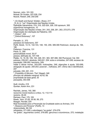 Noonan, John, 181-183
Nossal, Sir Gustav, 227-228, 234
Nozick, Robert, 248, 255-256
*_On Death and Dying* (Kübler-_Ross), 217
_O_N_U: *ver* Organização das Nações Unidas
Operação Salvamento, 314, 316, 322-324, 328, 330 opossum, 300
organismos transgénicos, 10
Organização das Nações Unidas, 241, 243, 258, 261, 263, 272-273, 279
Organização de Libertação da Palestina, 335
*_Oxfam*, 244
*_Oxford Dictionary*, 107
Panselin, U., 373
paradoxo do hedonismo, 357
Parfit, Derek, 13-14, 142-143, 148, 150, 209, 389-390 Parkinson, doença de, 184,
186
Patterson, Francine, 131
Paulo, S., 290
personalidade moral, 35-37
pessoa, definição de, 107-108
Platão, 12, 19, 99, 109, 193, 348, 351, 383, 387-388, 392 Plumwood, Val, 304
pobreza, 239-241; absoluta, 240-241, 254; actos e omissões, 247-248; excesso de
população, 256-262; heroísmo, 249;
matar e deixar morrer, 243-250; motivações, 248; objecções à ajuda, 253-268;
obrigação de ajudar, 250-253; possível :, ineficácia, 247; vítima não é identificável,
247
poluição, 230, 291, 310
*_Possibility of Altruism, The* (Nagel), 346
princípio da utilidade marginal, 42-43, 68
propriedade de base geral, 35
psicopatia, 353-358
Quill, rimothy, 218
Quinlan, Karen Ann, 231
Rachels, James, 145, 368
raciocínio moral intuitivo e crítico, 12, 112-114
racismo, 46-49
Ramsey, Paul, 175, 183
Rawls, John, 27-28, 35-36, 99, 275
Reagan, Ronald, 224
Real Sociedade para a Prevenção da Crueldade sobre os Animais, 318
*_Reasons and Persons* (Parfit), 13
reciprocidade, 99-102
refugiados, 271-285; a abordagem *ex gratia*, 274-278;
*ex gratia*, argumentos contra, 278-285; genuínos e económicos, 272; instalação
 