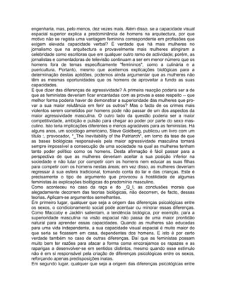 engenharia, mas, pelo menos, dez vezes mais. Além disso, se a capacidade visual
espacial superior explica a predominância de homens na arquitectura, por que
motivo não se regista uma vantagem feminina correspondente em profissões que
exigem elevada capacidade verbal? É verdade que há mais mulheres no
jornalismo que na arquitectura e provavelmente mais mulheres atingiram a
celebridade como escritoras que em qualquer outro ramo de actividade; porém, as
jornalistas e comentadoras de televisão continuam a ser em menor número que os
homens fora de temas especificamente "femininos", como a culinária e a
puericultura. Portanto, mesmo que aceitemos explicações biológicas para a
determinação destas aptidões, podemos ainda argumentar que as mulheres não
têm as mesmas oportunidades que os homens de aproveitar a fundo as suas
capacidades.
E que dizer das diferenças de agressividade? A primeira reacção poderia ser a de
que as feministas deveriam ficar encantadas com as provas a esse respeito -- que
melhor forma poderia haver de demonstrar a superioridade das mulheres que pro-
var a sua maior relutância em ferir os outros? Mas o facto de os crimes mais
violentos serem cometidos por homens pode não passar de um dos aspectos da
maior agressividade masculina. O outro lado da questão poderia ser a maior
competitividade, ambição e pulsão para chegar ao poder por parte do sexo mas-
culino. Isto teria implicações diferentes e menos agradáveis para as feministas. Há
alguns anos, um sociólogo americano, Steve Goldberg, publicou um livro com um
título :, provocador, *_The Inevitability of the Patriarch*, em torno da tese de que
as bases biológicas responsáveis pela maior agressividade masculina tornará
sempre impossível a consecução de uma sociedade na qual as mulheres tenham
tanto poder político como os homens. Desta afirmação é fácil passar para a
perspectiva de que as mulheres deveriam aceitar a sua posição inferior na
sociedade e não lutar por competir com os homens nem educar as suas filhas
para competir com os homens nestas áreas; em vez disso, as mulheres deveriam
regressar à sua esfera tradicional, tomando conta do lar e das crianças. Este é
precisamente o tipo de argumento que provocou a hostilidade de algumas
feministas às explicações biológicas do predomínio masculino.
Como aconteceu no caso da raça e do _Q_I, as conclusões morais que
alegadamente decorrem das teorias biológicas, não decorrem, de facto, dessas
teorias. Aplicam-se argumentos semelhantes.
Em primeiro lugar, qualquer que seja a origem das diferenças psicológicas entre
os sexos, o condicionamento social pode acentuar ou minorar essas diferenças.
Como Maccoby e Jacklin salientam, a tendência biológica, por exemplo, para a
superioridade masculina na visão espacial não passa de uma maior prontidão
natural para aprender essas capacidades. Quando as mulheres são educadas
para uma vida independente, a sua capacidade visual espacial é muito maior do
que seria se ficassem em casa, dependentes dos homens. E isto é por certo
verdade também no caso de outras diferenças. Daí que as feministas possam
muito bem ter razões para atacar a forma coma encorajamos os rapazes e as
raparigas a desenvolver-se em sentidos distintos, mesmo quando esse estímulo
não é em si responsável pela criação de diferenças psicológicas entre os sexos,
reforçando apenas predisposições inatas.
Em segundo lugar, qualquer que seja a origem das diferenças psicológicas entre
 