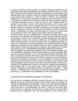 os sexos, só existem quando se avaliam as médias e algumas mulheres são mais
agressivas e têm melhor capacidade visual espacial que alguns homens. Já vimos
que a própria hipótese genética oferecida na explicação da superioridade visual
espacial sugere que um quarto de todas as mulheres possuirão maior capacidade
visual espacial que metade de :, todos os homens. Portanto, com explicações
biológicas ou sem elas, nunca estamos em posição de dizer: "És mulher e por isso
nunca podes ser engenheira" ou "Como és mulher, não terás a força de vontade e
a ambição necessárias para ter êxito em política". Nem podemos partir do
princípio de que nenhum homem terá suficiente gentileza e calor humano para
ficar em casa a tomar conta de crianças enquanto a mãe sai de casa para ir
trabalhar. Temos de avaliar as pessoas como indivíduos e não podemos agrupá-
las em "mulheres" e "homens" se quisermos conhecê-las de facto; e temos de
manter a flexibilidade dos papéis desempenhados por homens e mulheres para
que as pessoas possam fazer aquilo para que estão mais bem preparadas.
A terceira razão, como as restantes duas, é análoga às razões que dei para
pensar que uma explicação das diferenças raciais de _Q_I não justifica o racismo.
Os interesses humanos mais importantes não são afectados por diferenças de
agressividade, tal como não o são por diferenças de inteligência. As pessoas
menos agressivas têm os mesmos interesses que as pessoas agressivas em
evitar a dor, desenvolver as suas capacidades, dispor de alimentação e habitação
adequadas, desfrutar de boas relações pessoais, e assim sucessivamente. Não
existe qualquer razão para recompensar as pessoas mais agressivas com salários
mais elevados e com a possibilidade de satisfazem melhor esses interesses.
Como a agressão, ao contrário da inteligência, não é normalmente encarada como
uma característica desejável, é altamente improvável que o machista deseje negar
que uma maior agressividade, em si, não proporciona qualquer justificação ética
para a supremacia masculina. No entanto, pode propô-la como uma explicação, e
não como justificação para o facto de os homens ocuparem a maioria dos lugares
importantes em política, nas empresas, nas universidades e em outras áreas nas
quais as pessoas de ambos os sexos competem pelo poder e pelo estatuto. Pode
então prosseguir e sugerir que isso prova que a presente situação é meramente o
resultado da competição entre homens e mulheres em condições de igualdade de
oportunidades. Daí que não seja injusto, poderá acrescentar. Esta asserção
levanta ramificações suplementares quanto às diferenças biológicas :, entre
pessoas -- ramificações que, como disse na conclusão da abordagem do tema da
raça e do _Q_I, necessitam de ser estudadas com maior profundidade.
Da igualdade de oportunidades à igualdade de consideração
Na maioria das sociedades ocidentais, grandes diferenças de rendimento e de
estatuto social são comummente aceites como normais, desde que nasçam de
situações de igualdade de oportunidades. A ideia é a de que não existe qualquer
injustiça no facto de Jill ganhar 600 contos e Jack não passar dos 70, desde que
Jack tenha tido a sua oportunidade de estar no lugar que Jill ocupa hoje.
Suponhamos que a diferença de rendimento se deve ao facto de Jill ser médica
enquanto Jack é trabalhador rural. Isto seria aceitável se Jack tivesse tido a
 