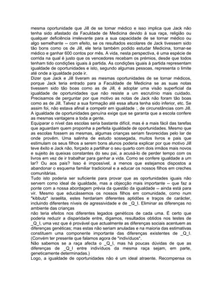 mesma oportunidade que Jill de se tomar médico e isso implica que Jack não
tenha sido afastado da Faculdade de Medicina devido à sua raça, religião ou
qualquer deficiência irrelevante para a sua capacidade de se tornar médico ou
algo semelhante -- com efeito, se os resultados escolares de Jack tivessem sido
tão bons como os de Jill, ele teria também podido estudar Medicina, tornar-se
médico e ganhar 600 contos por mês. A vida, nesta perspectiva, é uma espécie de
corrida na qual é justo que os vencedores recebam os prémios, desde que todos
tenham tido condições iguais à partida. As condições iguais à partida representam
igualdade de oportunidades e isto, segundo algumas pessoas, representa o limite
até onde a igualdade pode ir.
Dizer que Jack e Jill tiveram as mesmas oportunidades de se tornar médicos,
porque Jack teria entrado para a Faculdade de Medicina se as suas notas
tivessem sido tão boas como as de Jill, é adoptar uma visão superficial da
igualdade de oportunidades que não resiste a um escrutínio mais cuidado.
Precisamos de perguntar por que motivo as notas de Jack não foram tão boas
como as de Jill. Talvez a sua formação até essa altura tenha sido inferior, etc. Se
assim foi, não estava afinal a competir em igualdade :, de circunstâncias com Jill.
A igualdade de oportunidades genuína exige que se garanta que a escola confere
as mesmas vantagens a toda a gente.
Equiparar o nível das escolas seria bastante difícil, mas é a mais fácil das tarefas
que aguardam quem proponha a perfeita igualdade de oportunidades. Mesmo que
as escolas fossem as mesmas, algumas crianças seriam favorecidas pelo lar de
onde provêm. Uma salinha de estudo sossegada, muitos livros e pais que
estimulam os seus filhos a serem bons alunos poderia explicar por que motivo Jill
teve êxito e Jack não, forçado a partilhar o seu quarto com dois irmãos mais novos
e sujeito às queixas constantes do seu pai, a acusá-lo de perder tempo com os
livros em vez de ir trabalhar para ganhar a vida. Como se confere igualdade a um
lar? Ou aos pais? Isso é impossível, a menos que estejamos dispostos a
abandonar o esquema familiar tradicional e a educar os nossos filhos em creches
comunitárias.
Tudo isto poderia ser suficiente para provar que as oportunidades iguais não
servem como ideal de igualdade, mas a objecção mais importante -- que faz a
ponte com a nossa abordagem prévia da questão da igualdade -- ainda está para
vir. Mesmo que educássemos os nossos filhos em comunidade, como num
*kibbutz* israelita, estes herdariam diferentes aptidões e traços de carácter,
incluindo diferentes níveis de agressividade e de _Q_I. Eliminar as diferenças no
ambiente das crianças
não teria efeitos nos diferentes legados genéticos de cada uma. É certo que
poderia reduzir a disparidade entre, digamos, resultados obtidos nos testes de
_Q_I, uma vez que é provável que actualmente as diferenças sociais acentuem as
diferenças genéticas; mas estas não seriam anuladas e na maioria das estimativas
constituem uma componente importante das diferenças existentes de _Q_I.
(Convém ter presente que falamos agora de *indivíduos*.
Não sabemos se a raça afecta o _Q_I, mas há poucas dúvidas de que as
diferenças de _Q_I entre indivíduos da mesma raça sejam, em parte,
geneticamente determinadas.)
Logo, a igualdade de oportunidades não é um ideal atraente. Recompensa os
 
