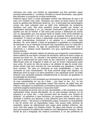indivíduos com sorte, que herdam as capacidades que lhes permitem seguir
carreiras interessantes e :, lucrativas. Penaliza os menos afortunados, cujos genes
lhes dificultam a conquista de um êxito semelhante.
Podemos agora inserir a nossa abordagem anterior das diferenças de raça e de
sexo num contexto mais vasto. Quaisquer que sejam os factos acerca da base
social ou genética das diferenças raciais de _Q_I, a eliminação das desvantagens
sociais não seria suficiente para se obter uma distribuição de rendimento
equitativa nem justa. Não seria equitativa porque aqueles que herdam as
capacidades associadas a um _Q_I elevado continuarão a ganhar mais do que
aqueles que não as herdam. E não seria justa porque a distribuição de acordo
com as capacidades que uma pessoa herda se baseia numa forma arbitrária de
selecção que nada tem a ver com aquilo que as pessoas merecem ou de que
necessitam. O mesmo se aplica à capacidade visual espacial e à agressividade,
se estas características conduziram a um estatuto ou a rendimentos mais
elevados. Se, como defendi, a base da igualdade é a igualdade na consideração
de interesses e se os interesses humanos mais importantes pouco ou nada têm a
ver com esses factores, há algo de questionável numa sociedade onde o
rendimento e o estatuto social dependem num grau significativo precisamente
desses factores.
Quando se pagam elevados salários às pessoas que programam computadores e
baixos salários às que fazem a limpeza de escritórios, está-se de facto a pagar às
pessoas por terem um _Q_I elevado e isto significa que se paga às pessoas por
algo que é determinado em parte antes do seu nascimento e quase totalmente
determinado antes de chegarem à idade em que se tornam responsáveis pelos
seus actos. Do ponto de vista da justiça e da utilidade há algo de errado nisto.
Ambos seriam mais bem servidos por uma sociedade que adoptasse o famoso
lema marxista: "De cada um consoante as suas possibilidades, a cada um
consoante as suas necessidades." Se fosse possível atingir este objectivo, as
diferenças entre as raças e os sexos perderiam o seu significado social. Só então
teríamos uma sociedade baseada verdadeiramente no princípio da igualdade na
consideração de interesses.
Será realista aspirar a uma sociedade que recompense as pessoas de acordo com
as suas necessidades em vez de o fazer :, com base no seu _Q_I, na sua
agressividade ou noutras capacidades inatas? Não teremos de pagar mais aos
médicos, advogados ou professores universitários para fazerem o trabalho intelec-
tualmente exigente essencial para o nosso bem-estar?
Pagar às pessoas de acordo com as suas necessidades, e não consoante as suas
capacidades inatas, levanta dificuldades. Se um país tentasse introduzir um tal
esquema e os outros não, o mais provável seria daí resultar uma "sangria de
cérebros". Já assistimos a esse fenómeno, em pequena escala, no número de
cientistas e médicos que deixaram a Grã-_Bretanha para irem trabalhar para os
Estados Unidos -- não porque a Grã-Bretanha pague consoante as necessidades
e não de acordo com as capacidades inatas, mas porque estes sectores da
sociedade, apesar de relativamente bem pagos pelos padrões britânicos, são
muito mais bem pagos nos Estados Unidos. Se algum país fizesse um esforço
sério para equiparar os salários dos médicos e dos trabalhadores manuais, não há
dúvida de que a emigração dos médicos aumentaria. É um dos problemas do
 