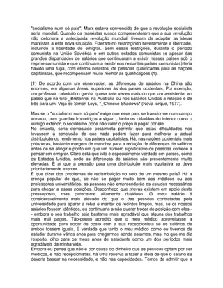 "socialismo num só país". Marx estava convencido de que a revolução socialista
seria mundial. Quando os marxistas russos compreenderam que a sua revolução
não detonara a antecipada revolução mundial, tiveram de adaptar as ideias
marxistas a esta nova situação. Fizeram-no restringindo severamente a liberdade,
incluindo a liberdade de emigrar. Sem essas restrições, durante o período
comunista na União Soviética e em outros estados comunistas (e apesar das
grandes disparidades de salários que continuaram a existir nesses países sob o
regime comunista e que continuam a existir nos restantes países comunistas) teria
havido uma fuga, com efeitos nefastos, de pessoas qualificadas para as nações
capitalistas, que recompensam muito melhor as qualificações (1).
(1) De acordo com um observador, as diferenças de salários na China são
enormes; em algumas áreas, superiores às dos países ocidentais. Por exemplo,
um professor catedrático ganha quase sete vezes mais do que um assistente, ao
passo que na Grã-_Bretanha, na Austrália ou nos Estados Unidos a relação é de
três para um. Veja-se Simon Leys, *_Chinese Shadows* (Nova Iorque, 1977).
Mas se o "socialismo num só país" exige que esse país se transforme num campo
armado, com guardas fronteiriços a vigiar :, tanto os cidadãos do interior como o
inimigo exterior, o socialismo pode não valer o preço a pagar por ele.
No entanto, seria demasiado pessimista permitir que estas dificuldades nos
levassem à conclusão de que nada podem fazer para melhorar a actual
distribuição do rendimento nos países capitalistas. Há, nas nações ocidentais mais
prósperas, bastante margem de manobra para a redução de diferenças de salários
antes de se atingir o ponto em que um número significativo de pessoas comece a
pensar em emigrar. Claro está que isto é especialmente verdade em países, como
os Estados Unidos, onde as diferenças de salários são presentemente muito
elevadas. É aí que a pressão para uma distribuição mais equitativa se deve
prioritariamente exercer.
E que dizer dos problemas de redistribuição no seio de um mesmo país? Há a
crença popular de que, se não se pagar muito bem aos médicos ou aos
professores universitários, as pessoas não empreenderão os estudos necessários
para chegar a essas posições. Desconheço que provas existem em apoio deste
pressuposto, mas parece-me altamente duvidoso. O meu salário é
consideravelmente mais elevado do que o das pessoas contratadas pela
universidade para aparar a relva e manter os recintos limpos, mas, se os nossos
salários fossem idênticos, eu continuaria a não querer trocar de posição com eles -
- embora o seu trabalho seja bastante mais agradável que alguns dos trabalhos
mais mal pagos. Tão-pouco acredito que o meu médico aproveitasse a
oportunidade para trocar de posto com a sua recepcionista se os salários de
ambos fossem iguais. É verdade que tanto o meu médico como eu tivemos de
estudar durante vários anos para chegarmos aonde estamos, mas, no que me diz
respeito, olho para os meus anos de estudante como um dos períodos mais
agradáveis da minha vida.
Embora eu pense que não é por causa do dinheiro que as pessoas optam por ser
médicos, e não recepcionistas, há uma reserva a fazer à ideia de que o salário se
deveria basear na necessidade, e não nas capacidades. Temos de admitir que a
 