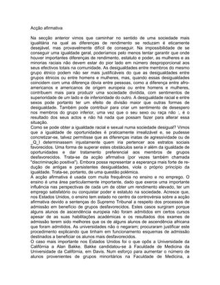 Acção afirmativa
Na secção anterior vimos que caminhar no sentido de uma sociedade mais
igualitária na qual as diferenças de rendimento se reduzam é eticamente
desejável, mas provavelmente difícil de conseguir. Na impossibilidade de se
conseguir uma igualdade geral, poderíamos pelo menos tentar garantir que onde
houver importantes diferenças de rendimento, estatuto e poder, as mulheres e as
minorias raciais não devem estar do pior lado em número desproporcional aos
seus efectivos totais na comunidade. As desigualdades entre membros do mesmo
grupo étnico podem não ser mais justificáveis do que as desigualdades entre
grupos étnicos ou entre homens e mulheres, mas, quando essas desigualdades
coincidem com uma diferença óbvia entre pessoas, como a diferença entre afro-
americanos e americanos de origem europeia ou entre homens e mulheres,
contribuem mais para produzir uma sociedade dividida, com sentimentos de
superioridade de um lado e de inferioridade do outro. A desigualdade racial e entre
sexos pode portanto ter um efeito de divisão maior que outras formas de
desigualdade. Também pode contribuir para criar um sentimento de desespero
nos membros do grupo inferior, uma vez que o seu sexo ou raça não :, é o
resultado dos seus actos e não há nada que possam fazer para alterar essa
situação.
Como se pode obter a igualdade racial e sexual numa sociedade desigual? Vimos
que a igualdade de oportunidades é praticamente irrealizável e, se pudesse
concretizar-se, talvez permitisse que as diferenças inatas de agressividade ou de
_Q_I determinassem injustamente quem iria pertencer aos estratos sociais
favorecidos. Uma forma de superar estes obstáculos seria ir além da igualdade de
oportunidades e dar tratamento preferencial aos membros de grupos
desfavorecidos. Trata-se da acção afirmativa (por vezes também chamada
"discriminação positiva"). Embora possa representar a esperança mais forte de re-
dução de antigas e persistentes desigualdades, viola o próprio princípio da
igualdade. Trata-se, portanto, de uma questão polémica.
A acção afirmativa é usada com muita frequência no ensino e no emprego. O
ensino é uma área particularmente importante, dado que exerce uma importante
influência nas perspectivas de cada um de obter um rendimento elevado, ter um
emprego satisfatório ou conquistar poder e estatuto na sociedade. Acresce que,
nos Estados Unidos, o ensino tem estado no centro da controvérsia sobre a acção
afirmativa devido a sentenças do Supremo Tribunal a respeito dos processos de
admissão em benefício de grupos desfavorecidos. Estes casos surgiram porque
alguns alunos de ascendência europeia não foram admitidos em certos cursos
apesar de as suas habilitações académicas e os resultados dos exames de
admissão terem sido melhores que os de alguns alunos de ascendência africana
que foram admitidos. As universidades não o negaram; procuraram justificar este
procedimento explicando que tinham em funcionamento esquemas de admissão
destinados a beneficiar os alunos mais desfavorecidos.
O caso mais importante nos Estados Unidos foi o que opôs a Universidade da
Califórnia a Alan Bakke. Bakke candidatou-se à Faculdade de Medicina da
Universidade da Califórnia, em Davis. Num esforço para aumentar o número de
alunos provenientes de grupos minoritários na Faculdade de Medicina, a
 
