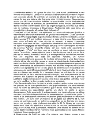 Universidade reservou 16 lugares em cada 100 para alunos pertencentes a uma
minoria desfavorecida. Como esses alunos não teriam conquistado tantos lugares
num concurso aberto, foi admitido um número de alunos de origem europeia
menor do que teria sido se não houvesse esse condicionamento. Alguns desses
alunos que não foram admitidos tê-lo-iam certamente sido, com os resultados que
tiveram nas provas de admissão, se pertencessem a uma minoria desfavorecida.
Bakke encontra-se entre esses alunos de origem europeia e, quando a sua admis-
são foi rejeitada, processou a Universidade. Analisemos este caso como um
exemplo típico de acção afirmativa. Será defensável?
Começarei por pôr de lado um argumento por vezes utilizado para justificar a
discriminação em favor de membros de grupos desfavorecidos. Diz-se por vezes
que, se 20 % da população (suponhamos) pertence a uma minoria racial e, apesar
disso, apenas 2 % dos médicos pertencem a essa minoria, esse facto constitui
uma prova suficiente de como, algures no percurso, a nossa comunidade
discrimina com base na raça. (Argumentos semelhantes têm sido apresentados
em apoio de alegações de discriminação sexual.) A nossa abordagem do debate
da genética *versus* ambiente mostra por que razão este argumento é
inconclusivo. *_Pode* acontecer que os membros do grupo sub-representado
sejam, *em média*, menos dotados para o tipo de estudos que é preciso fazer
para se ser médico. Não estou a dizer que isto seja verdade nem sequer provável,
mas por enquanto não pode ser rejeitado. Portanto, um número
desproporcionadamente pequeno de médicos pertencentes a uma determinada
minoria, étnica não constitui, só por si, prova de discriminação desfavorável dos
membros dessa minoria. (Tal como o número desproporcionalmente grande de
atletas americanos de ascendência africana nas equipas olímpicas dos Estados
Unidos não representa por si só uma prova de discriminação desfavorável dos
americanos de ascendência europeia.) Poderia, é claro, haver outro tipo de provas
que apontassem no sentido de o pequeno número de médicos de um grupo
minoritário ser de facto resultante de discriminação, mas isso precisaria de ser
provado. Na ausência de provas concretas de discriminação não é possível
justificar a acção afirmativa com base na ideia de que esta política se limita a repor
um certo equilíbrio na discriminação existente na sociedade.
Outra forma de defender a decisão de aceitar um aluno pertencente a uma minoria
em prejuízo de um outro pertencente a um grupo maioritário que teve melhores
notas no exame de admissão seria afirmar que os testes típicos não dão uma indi-
cação precisa das capacidades quando um aluno foi sujeito a graves
desvantagens. Este argumento é análogo àquele que desenvolvemos na última
secção a propósito da impossibilidade de se conseguirem oportunidades iguais. O
ensino e os antecedentes familiares influenciam presumivelmente os resultados
dos exames. Um aluno com um historial de privações que obtenha 55 % num
exame de admissão pode ter melhores perspectivas de se licenciar em menos
tempo que um aluno mais privilegiado que obtenha 70 %. Ajustar as notas dos
testes nesta base não significaria admitir alunos de minorias desfavorecidas em
prejuízo de alunos mais qualificados. Reflectiria uma decisão no sentido de os
alunos desfavorecidos estarem realmente mais qualificados que os outros. Não se
trataria de discriminação racial.
A Universidade da Califórnia não pôde esboçar esta defesa porque a sua
 