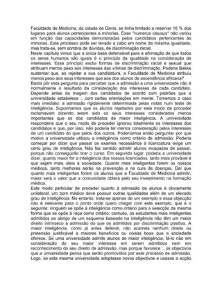 Faculdade de Medicina, da cidade de Davis, se tinha limitado a reservar 16 % dos
lugares para alunos pertencentes a minorias. Esse *numerus clausus* não variou
em função das capacidades demonstradas pelos candidatos pertencentes às
minorias. Este processo pode ser levado a cabo em nome da máxima igualdade,
mas trata-se, sem sombra de dúvidas, de discriminação racial.
Neste capítulo vimos que a única base defensável para a afirmação de que todos
os seres humanos são iguais é o princípio da igualdade na consideração de
interesses. Esse princípio exclui formas de discriminação racial e sexual que
atribuam menos peso aos interesses das vítimas de discriminação. Poderia Bakke
sustentar que, ao rejeitar a sua candidatura, a Faculdade de Medicina atribuiu
menos peso aos seus interesses que aos dos alunos de ascendência africana?
Basta pôr esta pergunta para perceber que a admissão a uma universidade não é
normalmente o resultado da consideração dos interesses de cada candidato.
Depende antes da triagem dos candidatos de acordo com padrões que a
universidade estabelece :, com certas orientações em mente. Tomemos o caso
mais imediato: a admissão rigidamente determinada pelas notas num teste de
inteligência. Suponhamos que os alunos rejeitados por este modo de proceder
reclamavam dizendo terem sido os seus interesses considerados menos
importantes que os dos candidatos de maior inteligência. A universidade
responderia que o seu modo de proceder ignorou totalmente os interesses dos
candidatos e que, por isso, não poderia ter menos consideração pelos interesses
de um candidato do que pelos dos outros. Poderíamos então perguntar por que
motivo a universidade utilizou a inteligência como critério de admissão. Poderia
começar por dizer que passar os exames necessários à licenciatura exige um
certo grau de inteligência. Não faz sentido admitir alunos incapazes de passar,
porque não conseguirão tirar o curso. Em segundo lugar, poderia a universidade
dizer, quanto maior for a inteligência dos nossos licenciados, tanto mais provável é
que sejam mais úteis à sociedade. Quanto mais inteligentes forem os nossos
médicos, tanto melhores serão na prevenção e na cura de doenças. Daí que
quanto mais inteligentes forem os alunos que a Faculdade de Medicina admitir,
maior será o valor que a comunidade obterá pelo seu investimento na formação
médica.
Este modo particular de proceder quanto à admissão de alunos é obviamente
unilateral; um bom médico deve possuir outras qualidades além de um elevado
grau de inteligência. No entanto, trata-se apenas de um exemplo e essa objecção
não é relevante para o ponto onde quero chegar com este exemplo, que é o
seguinte: ninguém se opõe à inteligência como critério para a selecção da mesma
forma que se opõe à raça como critério; contudo, os estudantes mais inteligentes
admitidos ao abrigo de um esquema baseado na inteligência não têm um maior
direito intrínseco à admissão do que os admitidos por discriminação positiva. A
maior inteligência, como já antes defendi, não acarreta nenhum direito ou
pretensão justificável a maiores benefícios ou coisas boas que a sociedade
oferece. Se uma universidade admite alunos de maior inteligência, fá-lo não em
consideração do seu maior interesse em serem admitidos nem em
reconhecimento do seu direito de admissão, mas porque favorece :, os objectivos
que a universidade pensa que serão promovidos por este processo de admissão.
Logo, se esta mesma universidade adoptasse novos objectivos e usasse a acção
 