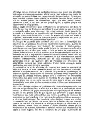 afirmativa para os promover, os candidatos rejeitados que teriam sido admitidos
pelo antigo processo não poderiam afirmar que o novo violava o seu direito de
admissão ou que os tratava com menos respeito do que a outros. Em primeiro
lugar, não têm qualquer direito especial de admissão; foram os felizes beneficiá-
rios da anterior política da universidade. Agora que essa política mudou,
beneficiam outros, e não eles. Se isto parece injusto, é apenas porque nos
acostumámos à antiga política.
Logo, a acção afirmativa não pode justificadamente ser condenada com base na
ideia de que viola os direitos dos candidatos à universidade ou que tem menos
consideração pelos seus interesses. Não existe qualquer direito inerente de
admissão e a igualdade na consideração dos interesses dos candidatos não
intervém nos exames de admissão normais. Se a acção afirmativa está sujeita a
objecções, terá de ser porque os objectivos que procura promover são maus ou
porque na realidade não promove esses objectivos.
O princípio da igualdade pode constituir uma base para a condenação dos
objectivos de um processo de admissão racialmente discriminatório. Quando as
universidades discriminam em desfavor de minorias já desfavorecidas,
suspeitamos que essa discriminação resulta de facto de menor preocupação pelos
interesses da minoria. Que outro motivo poderia ter levado as universidades do
Sul dos Estados Unidos a excluir os americanos de ascendência africana até ao
momento em que a segregação foi declarada inconstitucional? Neste caso, ao
contrário da situação relativa à acção afirmativa, os que foram rejeitados podiam
reclamar justificadamente, afirmando que os seus interesses não foram
ponderados em pé de igualdade com os interesses dos americanos de
ascendência europeia que foram admitidos. Podem ter-se avançado outras
explicações, mas foram por certo capciosas.
Os adversários da acção afirmativa não puseram em causa os objectivos da
igualdade social e da maior representação das minorias nas diversas profissões.
Ficariam numa posição difícil :, se o fizessem. A igualdade na consideração de
interesses apoia os passos dados no sentido da igualdade devido ao princípio da
diminuição da utilidade marginal, porque alivia o sentimento de inferioridade
irremediável que pode existir quando os membros de uma raça ou sexo são
sempre piores que os de outra raça ou de outro sexo e porque uma grave
desigualdade entre raças significa uma comunidade dividida, com a consequente
tensão racial.
No contexto do objectivo geral da igualdade social, uma maior representação das
minorias em profissões como a advocacia e a medicina é desejável por várias
razões. Os membros de grupos minoritários têm maior probabilidade de trabalhar
no seio do seu próprio povo do que aqueles que pertencem a grupos étnicos
maioritários e este facto pode contribuir para minorar a carência de médicos e de
advogados em bairros pobres, onde vivem grande parte daqueles que pertencem
a minorias desfavorecidas. Tais membros podem também possuir uma melhor
compreensão dos problemas que essas pessoas enfrentam do que qualquer
pessoa de fora teria. Os médicos e os advogados dos grupos minoritários e do
sexo feminino podem servir de modelo a outros membros desses grupos
minoritários e às mulheres, rompendo as barreiras mentais que impedem que se
aspire a esses lugares. Por fim, a existência de um grupo diversificado de
 