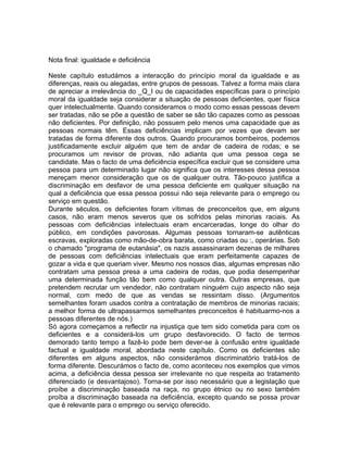 Nota final: igualdade e deficiência
Neste capítulo estudámos a interacção do princípio moral da igualdade e as
diferenças, reais ou alegadas, entre grupos de pessoas. Talvez a forma mais clara
de apreciar a irrelevância do _Q_I ou de capacidades específicas para o princípio
moral da igualdade seja considerar a situação de pessoas deficientes, quer física
quer intelectualmente. Quando consideramos o modo como essas pessoas devem
ser tratadas, não se põe a questão de saber se são tão capazes como as pessoas
não deficientes. Por definição, não possuem pelo menos uma capacidade que as
pessoas normais têm. Essas deficiências implicam por vezes que devam ser
tratadas de forma diferente dos outros. Quando procuramos bombeiros, podemos
justificadamente excluir alguém que tem de andar de cadeira de rodas; e se
procuramos um revisor de provas, não adianta que uma pessoa cega se
candidate. Mas o facto de uma deficiência específica excluir que se considere uma
pessoa para um determinado lugar não significa que os interesses dessa pessoa
mereçam menor consideração que os de qualquer outra. Tão-pouco justifica a
discriminação em desfavor de uma pessoa deficiente em qualquer situação na
qual a deficiência que essa pessoa possui não seja relevante para o emprego ou
serviço em questão.
Durante séculos, os deficientes foram vítimas de preconceitos que, em alguns
casos, não eram menos severos que os sofridos pelas minorias raciais. As
pessoas com deficiências intelectuais eram encarceradas, longe do olhar do
público, em condições pavorosas. Algumas pessoas tornaram-se autênticas
escravas, exploradas como mão-de-obra barata, como criadas ou :, operárias. Sob
o chamado "programa de eutanásia", os nazis assassinaram dezenas de milhares
de pessoas com deficiências intelectuais que eram perfeitamente capazes de
gozar a vida e que queriam viver. Mesmo nos nossos dias, algumas empresas não
contratam uma pessoa presa a uma cadeira de rodas, que podia desempenhar
uma determinada função tão bem como qualquer outra. Outras empresas, que
pretendem recrutar um vendedor, não contratam ninguém cujo aspecto não seja
normal, com medo de que as vendas se ressintam disso. (Argumentos
semelhantes foram usados contra a contratação de membros de minorias raciais;
a melhor forma de ultrapassarmos semelhantes preconceitos é habituarmo-nos a
pessoas diferentes de nós.)
Só agora começamos a reflectir na injustiça que tem sido cometida para com os
deficientes e a considerá-los um grupo desfavorecido. O facto de termos
demorado tanto tempo a fazê-lo pode bem dever-se à confusão entre igualdade
factual e igualdade moral, abordada neste capítulo. Como os deficientes são
diferentes em alguns aspectos, não considerámos discriminatório tratá-los de
forma diferente. Descurámos o facto de, como aconteceu nos exemplos que vimos
acima, a deficiência dessa pessoa ser irrelevante no que respeita ao tratamento
diferenciado (e desvantajoso). Torna-se por isso necessário que a legislação que
proíbe a discriminação baseada na raça, no grupo étnico ou no sexo também
proíba a discriminação baseada na deficiência, excepto quando se possa provar
que é relevante para o emprego ou serviço oferecido.
 