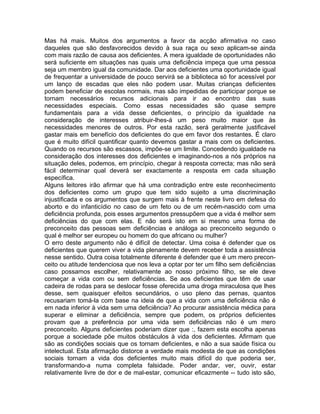 Mas há mais. Muitos dos argumentos a favor da acção afirmativa no caso
daqueles que são desfavorecidos devido à sua raça ou sexo aplicam-se ainda
com mais razão de causa aos deficientes. A mera igualdade de oportunidades não
será suficiente em situações nas quais uma deficiência impeça que uma pessoa
seja um membro igual da comunidade. Dar aos deficientes uma oportunidade igual
de frequentar a universidade de pouco servirá se a biblioteca só for acessível por
um lanço de escadas que eles não podem usar. Muitas crianças deficientes
podem beneficiar de escolas normais, mas são impedidas de participar porque se
tornam necessários recursos adicionais para ir ao encontro das suas
necessidades especiais. Como essas necessidades são quase sempre
fundamentais para a vida desse deficientes, o princípio da igualdade na
consideração de interesses atribuir-lhes-á um peso muito maior que às
necessidades menores de outros. Por esta razão, será geralmente justificável
gastar mais em benefício dos deficientes do que em favor dos restantes. É claro
que é muito difícil quantificar quanto devemos gastar a mais com os deficientes.
Quando os recursos são escassos, impõe-se um limite. Concedendo igualdade na
consideração dos interesses dos deficientes e imaginando-nos a nós próprios na
situação deles, podemos, em princípio, chegar à resposta correcta; mas não será
fácil determinar qual deverá ser exactamente a resposta em cada situação
específica.
Alguns leitores irão afirmar que há uma contradição entre este reconhecimento
dos deficientes como um grupo que tem sido sujeito a uma discriminação
injustificada e os argumentos que surgem mais à frente neste livro em defesa do
aborto e do infanticídio no caso de um feto ou de um recém-nascido com uma
deficiência profunda, pois esses argumentos pressupõem que a vida é melhor sem
deficiências do que com elas. E não será isto em si mesmo uma forma de
preconceito das pessoas sem deficiências e análoga ao preconceito segundo o
qual é melhor ser europeu ou homem do que africano ou mulher?
O erro deste argumento não é difícil de detectar. Uma coisa é defender que os
deficientes que querem viver a vida plenamente devem receber toda a assistência
nesse sentido. Outra coisa totalmente diferente é defender que é um mero precon-
ceito ou atitude tendenciosa que nos leva a optar por ter um filho sem deficiências
caso possamos escolher, relativamente ao nosso próximo filho, se ele deve
começar a vida com ou sem deficiências. Se aos deficientes que têm de usar
cadeira de rodas para se deslocar fosse oferecida uma droga miraculosa que lhes
desse, sem quaisquer efeitos secundários, o uso pleno das pernas, quantos
recusariam tomá-la com base na ideia de que a vida com uma deficiência não é
em nada inferior à vida sem uma deficiência? Ao procurar assistência médica para
superar e eliminar a deficiência, sempre que podem, os próprios deficientes
provam que a preferência por uma vida sem deficiências não é um mero
preconceito. Alguns deficientes poderiam dizer que :, fazem esta escolha apenas
porque a sociedade põe muitos obstáculos à vida dos deficientes. Afirmam que
são as condições sociais que os tornam deficientes, e não a sua saúde física ou
intelectual. Esta afirmação distorce a verdade mais modesta de que as condições
sociais tornam a vida dos deficientes muito mais difícil do que poderia ser,
transformando-a numa completa falsidade. Poder andar, ver, ouvir, estar
relativamente livre de dor e de mal-estar, comunicar eficazmente -- tudo isto são,
 