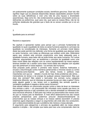em praticamente quaisquer condições sociais, benefícios genuínos. Dizer isto não
significa negar que as pessoas desprovidas dessas capacidades possam triunfar
sobre as suas deficiências e viver uma vida de uma riqueza e diversidade
assombrosas. Seja como for, não evidenciaremos qualquer preconceito contra os
deficientes se preferirmos, quer para nós, quer para os nossos filhos, não ter de
enfrentar obstáculos tão grandes que o facto de os vencer constitui por si só um
triunfo.
3
Igualdade para os animais?
Racismo e especismo
No capítulo 2 apresentei razões para pensar que o princípio fundamental da
igualdade no qual a igualdade de todos os seres humanos assenta é o princípio da
igualdade na consideração de interesses. Somente um princípio moral básico
deste tipo pode permitir-nos defender uma forma de igualdade que abarque todos
os seres humanos, com todas as diferenças que existem entre eles. Defenderei
agora que, embora este princípio proporcione uma base adequada para a
igualdade humana, essa base não se pode limitar aos seres humanos. Por outras
palavras, argumentarei que, se aceitarmos o princípio da igualdade como uma
base moral sólida das relações com os outros representantes da nossa espécie,
teremos também de o aceitar como base moral sólida das relações com aqueles
que não pertencem à nossa espécie -- os animais não humanos.
Esta proposta pode parecer à primeira vista bizarra. Estamos habituados a
encarar a discriminação contra membros pertencentes a minorias raciais ou contra
as mulheres como fazendo parte dos temas morais e políticos mais
importantes com que se debate o mundo de hoje. Estes problemas são sérios, :,
merecedores do tempo e da energia de qualquer pessoa responsável. Mas que
dizer dos animais? Não estará o bem-estar dos animais numa categoria
totalmente diferente, que só interessa às pessoas loucas por cães e gatos? Como
pode alguém gastar o seu tempo com a igualdade dos animais quando a
verdadeira igualdade é negada a tantos seres humanos?
Esta atitude reflecte um preconceito popular contra a ideia de levar os interesses
dos animais a sério -- um preconceito tão infundado como aquele que levou os
esclavagistas brancos a não considerar com a devida seriedade os interesses dos
seus escravos africanos. É fácil para nós criticar os preconceitos dos nossos avós,
de que os nossos pais se libertaram. É mais difícil distanciarmo-nos das nossas
próprias perspectivas para podermos procurar desassombradamente os
preconceitos que as nossas crenças e os nossos valores escondem. É preciso
estarmos agora dispostos a seguir os argumentos até onde eles nos conduzirem,
sem a ideia preconcebida de que o problema não merece a nossa atenção.
O argumento para alargarmos o princípio da igualdade além da nossa própria
espécie é simples -- tão simples que basta para isso uma compreensão clara da
 