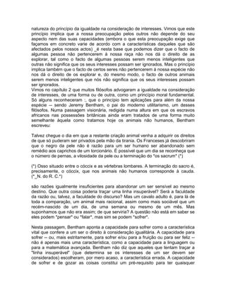 natureza do princípio da igualdade na consideração de interesses. Vimos que este
princípio implica que a nossa preocupação pelos outros não depende do seu
aspecto nem das suas capacidades (embora o que esta preocupação exige que
façamos em concreto varie de acordo com a características daqueles que são
afectados pelos nossos actos) _é nesta base que podemos dizer que o facto de
algumas pessoa não pertencerem à nossa raça não nos dá o direito de as
explorar, tal como o facto de algumas pessoas serem menos inteligentes que
outras não significa que os seus interesses possam ser ignorados. Mas o princípio
implica também que o facto de certos seres não pertencerem à nossa espécie não
nos dá o direito de os explorar e, do mesmo modo, o facto de outros animais
serem menos inteligentes que nós não significa que os seus interesses possam
ser ignorados.
Vimos no capítulo 2 que muitos filósofos advogaram a igualdade na consideração
de interesses, de uma forma ou de outra, como um princípio moral fundamental.
Só alguns reconheceram :, que o princípio tem aplicações para além da nossa
espécie -- sendo Jeremy Bentham, o pai do moderno utilitarismo, um desses
filósofos. Numa passagem visionária, redigida numa altura em que os escravos
africanos nas possessões britânicas ainda eram tratados de uma forma muito
semelhante àquela como tratamos hoje os animais não humanos, Bentham
escreveu:
Talvez chegue o dia em que a restante criação animal venha a adquirir os direitos
de que só puderam ser privados pela mão da tirania. Os Franceses já descobriram
que o negro da pele não é razão para um ser humano ser abandonado sem
remédio aos caprichos de um torcionário. É possível que um dia se reconheça que
o número de pernas, a vilosidade da pele ou a terminação do *os sacrum* (*)
(*) Osso situado entre o cóccix e as vértebras lombares. A terminação do sacro é,
precisamente, o cóccix, que nos animais não humanos corresponde à cauda.
(*_N. do R. C.*)
são razões igualmente insuficientes para abandonar um ser sensível ao mesmo
destino. Que outra coisa poderia traçar uma linha insuperável? Será a faculdade
da razão ou, talvez, a faculdade do discurso? Mas um cavalo adulto é, para lá de
toda a comparação, um animal mais racional, assim como mais sociável que um
recém-nascido de um dia, de uma semana ou mesmo de um mês. Mas
suponhamos que não era assim; de que serviria? A questão não está em saber se
eles podem *pensar* ou *falar*, mas sim se podem *sofrer*.
Nesta passagem, Bentham aponta a capacidade para sofrer como a característica
vital que confere a um ser o direito à consideração igualitária. A capacidade para
sofrer -- ou, mais estritamente, para sofrer e/ou para a fruição ou para ser feliz --
não é apenas mais uma característica, como a capacidade para a linguagem ou
para a matemática avançada. Bentham não diz que aqueles que tentam traçar a
"linha insuperável" (que determina se os interesses de um ser devem ser
considerados) escolheram, por mero acaso, a característica errada. A capacidade
de sofrer e de gozar as coisas constitui um pré-requisito para ter quaisquer
 