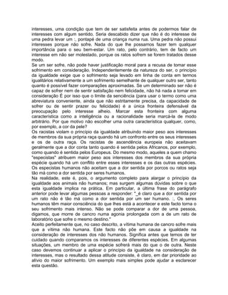 interesses, uma condição que tem de ser satisfeita antes de podermos falar de
interesses com algum sentido. Seria descabido dizer que não é do interesse de
uma pedra levar um :, pontapé de uma criança numa rua. Uma pedra não possui
interesses porque não sofre. Nada do que lhe possamos fazer tem qualquer
importância para o seu bem-estar. Um rato, pelo contrário, tem de facto um
interesse em não ser molestado, porque os ratos sofrem se forem tratados desse
modo.
Se um ser sofre, não pode haver justificação moral para a recusa de tomar esse
sofrimento em consideração. Independentemente da natureza do ser, o princípio
da igualdade exige que o sofrimento seja levado em linha de conta em termos
igualitários relativamente a um sofrimento semelhante de qualquer outro ser, tanto
quanto é possível fazer comparações aproximadas. Se um determinado ser não é
capaz de sofrer nem de sentir satisfação nem felicidade, não há nada a tomar em
consideração É por isso que o limite da senciência (para usar o termo como uma
abreviatura conveniente, ainda que não estritamente precisa, da capacidade de
sofrer ou de sentir prazer ou felicidade) é a única fronteira defensável da
preocupação pelo interesse alheio. Marcar esta fronteira com alguma
característica como a inteligência ou a racionalidade seria marcá-la de modo
arbitrário. Por que motivo não escolher uma outra característica qualquer, como,
por exemplo, a cor da pele?
Os racistas violam o princípio da igualdade atribuindo maior peso aos interesses
de membros da sua própria raça quando há um confronto entre os seus interesses
e os de outra raça. Os racistas de ascendência europeia não aceitavam
geralmente que a dor conta tanto quando é sentida pelos Africanos, por exemplo,
como quando é sentida pelos Europeus. Do mesmo modo, aqueles a quem chamo
"especistas" atribuem maior peso aos interesses dos membros da sua própria
espécie quando há um conflito entre esses interesses e os das outras espécies.
Os especistas humanos não aceitam que a dor sentida por porcos ou ratos seja
tão má como a dor sentida por seres humanos.
Na realidade, este é, pois, o argumento completo para alargar o princípio da
igualdade aos animais não humanos; mas surgem algumas dúvidas sobre o que
esta igualdade implica na prática. Em particular, a última frase do parágrafo
anterior pode levar algumas pessoas a responder: "_é claro que a dor sentida por
um rato não é tão má como a dor sentida por um ser humano. :, Os seres
humanos têm maior consciência do que lhes está a acontecer e este facto torna o
seu sofrimento mais intenso. Não se pode comparar a dor de uma pessoa,
digamos, que morre de cancro numa agonia prolongada com a de um rato de
laboratório que sofre o mesmo destino."
Aceito perfeitamente que, no caso descrito, a vítima humana de cancro sofre mais
que a vítima não humana. Este facto não põe em causa a igualdade na
consideração de interesses dos não humanos. Significa antes que temos de ter
cuidado quando comparamos os interesses de diferentes espécies. Em algumas
situações, um membro de uma espécie sofrerá mais do que o de outra. Neste
caso devemos continuar a aplicar o princípio da igualdade na consideração de
interesses, mas o resultado dessa atitude consiste, é claro, em dar prioridade ao
alívio do maior sofrimento. Um exemplo mais simples pode ajudar a esclarecer
esta questão.
 