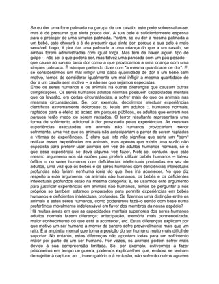 Se eu der uma forte palmada na garupa de um cavalo, este pode sobressaltar-se,
mas é de presumir que sinta pouca dor. A sua pele é suficientemente espessa
para o proteger de uma simples palmada. Porém, se eu der a mesma palmada a
um bebé, este chorará e é de presumir que sinta dor, porque a sua pele é mais
sensível. Logo, é pior dar uma palmada a uma criança do que a um cavalo, se
ambas forem administradas com igual força. Mas tem de haver algum tipo de
golpe -- não sei o que poderá ser, mas talvez uma pancada com um pau pesado --
que cause ao cavalo tanta dor como a que provocamos a uma criança com uma
simples palmada. É isto que pretendo dizer com "a mesma quantidade de dor". E,
se considerarmos um mal infligir uma dada quantidade de dor a um bebé sem
motivo, temos de considerar igualmente um mal infligir a mesma quantidade de
dor a um cavalo sem motivo -- a não ser que sejamos especistas.
Entre os seres humanos e os animais há outras diferenças que causam outras
complicações. Os seres humanos adultos normais possuem capacidades mentais
que os levarão, em certas circunstâncias, a sofrer mais do que os animais nas
mesmas circunstâncias. Se, por exemplo, decidirmos efectuar experiências
científicas extremamente dolorosas ou letais em adultos :, humanos normais,
raptados para o efeito ao acaso em parques públicos, os adultos que entrem nos
parques terão medo de serem raptados. O terror resultante representará uma
forma de sofrimento adicional à dor provocada pelas experiências. As mesmas
experiências executadas em animais não humanos provocariam menor
sofrimento, uma vez que os animais não antecipariam o pavor de serem raptados
e vítimas de experiências. É claro que isto não significa que seria um *bem*
realizar essas experiências em animais, mas apenas que existe uma razão não
especista para preferir usar animais em vez de adultos humanos normais, se é
que essa experiência se deva alguma vez fazer. Note-se, contudo, que este
mesmo argumento nos dá razões para preferir utilizar bebés humanos -- talvez
órfãos -- ou seres humanos com deficiências intelectuais profundas em vez de
adultos, uma vez que os bebés e os seres humanos com deficiências intelectuais
profundas não fariam nenhuma ideia do que lhes iria acontecer. No que diz
respeito a este argumento, os animais não humanos, os bebés e os deficientes
intelectuais profundos estão na mesma categoria; e, se usarmos este argumento
para justificar experiências em animais não humanos, temos de perguntar a nós
próprios se também estamos preparados para permitir experiências em bebés
humanos e deficientes intelectuais profundos. Se fizermos uma distinção entre os
animais e estes seres humanos, como poderemos fazê-lo senão com base numa
preferência moralmente indefensável em favor dos membros da nossa espécie?
Há muitas áreas em que as capacidades mentais superiores dos seres humanos
adultos normais fazem diferença: antecipação, memória mais pormenorizada,
maior conhecimento do que está a acontecer, etc. Estas diferenças explicam por
que motivo um ser humano a morrer de cancro sofre provavelmente mais que um
rato. É a angústia mental que torna a posição do ser humano muito mais difícil de
suportar. No entanto, estas diferenças não apontam todas para um sofrimento
maior por parte de um ser humano. Por vezes, os animais podem sofrer mais
devido à sua compreensão limitada. Se, por exemplo, estivermos a fazer
prisioneiros em tempo de guerra, podemos explicar-lhes que, embora se tenham
de sujeitar à captura, ao :, interrogatório e à reclusão, não sofrerão outros agravos
 