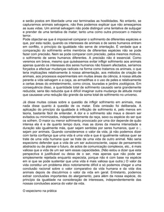 e serão postos em liberdade uma vez terminadas as hostilidades. No entanto, se
capturarmos animais selvagens, não lhes podemos explicar que não ameaçamos
as suas vidas. Um animal selvagem não pode distinguir uma tentativa de subjugar
e prender de uma tentativa de matar; tanto uma como outra provocam o mesmo
terror.
Pode objectar-se que é impossível comparar o sofrimento de diferentes espécies e
que, por esta razão, quando os interesses de animais e de seres humanos entram
em conflito, o princípio da igualdade não serve de orientação. É verdade que a
comparação do sofrimento entre membros de diferentes espécies não se pode
fazer com precisão. Nem se pode comparar com precisão, pelos mesmos motivos,
o sofrimento de seres humanos diferentes. A precisão não é essencial. Como
veremos em breve, mesmo que quiséssemos evitar infligir sofrimento aos animais
apenas quando os interesses dos seres humanos não fossem afectados, seríamos
forçados a efectuar mudanças radicais na forma como tratamos os animais, o que
teria implicações relativamente à nossa alimentação, aos métodos de criação de
animais, aos processos experimentais em muitas áreas da ciência, à nossa atitude
perante a vida selvagem e a caça, as armadilhas e o uso de peles e relativamente
a certas áreas do entretenimento, como circos, touradas e jardins zoológicos. Em
consequência disso, a quantidade total de sofrimento causado seria grandemente
reduzida; seria tão reduzida que é difícil imaginar outra mudança de atitude moral
que causasse uma redução tão grande da soma total de sofrimento no universo.
Já disse muitas coisas sobre a questão de infligir sofrimento em animais, mas
nada disse quanto à questão de os matar. Esta omissão foi deliberada. A
aplicação do princípio da igualdade à inflicção de sofrimento é, pelo menos em
teoria, bastante fácil de entender. A dor e o sofrimento são maus e devem ser
evitados ou minimizados, independentemente da raça, sexo ou espécie do ser que
os sofrem. O maior ou menor sofrimento provocado por uma dor depende de quão
intensa ela é e de quanto tempo dura, mas as dores da mesma intensidade e
duração são igualmente más, quer sejam sentidas por seres humanos, quer o :,
sejam por animais. Quando consideramos o valor da vida, já não podemos dizer
com tanta confiança que uma vida é uma vida e que é igualmente valiosa quer se
trate de uma vida humana quer se trate de uma vida de outro animal. Não seria
especismo defender que a vida de um ser autoconsciente, capaz de pensamento
abstracto ou de planear o futuro, de actos de comunicação complexos, etc., é mais
valiosa que a vida de um ser sem essas capacidades. (Não estou a dizer que esta
perspectiva é justificável ou deixa de o ser, mas apenas que não pode ser
simplesmente rejeitada enquanto especista, porque não é com base na espécie
em si que se pode sustentar que uma vida é mais valiosa que outra.) O valor da
vida constitui um problema ético notoriamente difícil e só podemos chegar a uma
conclusão racional sobre o valor comparativo da vida humana e da vida dos
animais depois de discutirmos o valor da vida em geral. Entretanto, podemos
extrair conclusões importantes do alargamento, para além da nossa espécie, do
princípio da igualdade na consideração de interesses, independentemente das
nossas conclusões acerca do valor da vida.
O especismo na prática
 