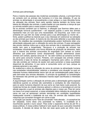 Animais para alimentação
Para a maioria das pessoas das modernas sociedades urbanas, a principal forma
de contacto com os animais não humanos é à hora das refeições. O uso de
animais na alimentação é provavelmente a mais antiga e a mais difundida forma
de utilização dos animais. Num certo sentido trata-se também da forma mais
básica de utilização dos animais, a pedra basilar em que assenta a crença de que
os animais existem para o nosso prazer e conveniência.
Se os animais contarem por si mesmos, a utilização que fizermos deles para a
alimentação torna-se questionável -- em especial quando a carne dos animais
representa mais um luxo que uma necessidade. Os Esquimós, que vivem num
ambiente em que têm de matar animais para a sua alimentação ou morrer de :,
fome, podem justificar-se dizendo que o seu interesse em sobreviver se sobrepõe
ao dos animais que matam. A maioria de nós não pode defender a sua dieta deste
modo. Os cidadãos das sociedades industrializadas podem facilmente obter uma
alimentação adequada sem a utilização da carne dos animais. O peso esmagador
das provas médicas indica que a carne dos animais não é necessária para a boa
saúde nem para a longevidade. Tão-pouco é a produção de animais nas
sociedades industrializadas uma forma eficiente de produção de alimentos, dado
que a maioria dos animais consumidos foi engordada com cereais ou outros
alimentos que poderíamos comer directamente. Quando alimentamos esses
animais com cereais, apenas cerca de 10 “do valor nutritivo se conserva na forma
de carne para consumo humano. Portanto, com excepção dos animais criados
inteiramente à base de terras de pastagens impróprias para cultivo, os animais
não são comidos por motivos de saúde nem para aumentar a nossa quantidade
disponível de alimentos. A sua carne é consumida como um luxo, porque as
pessoas apreciam o seu sabor.
Ao avaliarmos a ética da utilização da carne de animais na alimentação humana
nas sociedades industrializadas, estamos a considerar uma situação na qual um
interesse humano relativamente menor tem de ser contrabalançado pelas vidas e
pelo bem-estar dos animais afectados. O princípio da igualdade na consideração
de interesses não permite que interesses maiores sejam sacrificados a interesses
menores.
A argumentação contra a utilização de animais para a alimentação ganha especial
relevância quando os animais são submetidos a condições de vida miseráveis,
para os seres humanos disporem da sua carne ao mais baixo custo possível. As
modernas formas de criação intensiva aplicam a ciência e a tecnologia em prol da
atitude segundo a qual os animais são objectos para o nosso uso. Para ter carne
na mesa a um preço acessível, a nossa sociedade tolera métodos de produção de
carne em que se aprisionam animais sencientes em condições superlotadas
inadequadas durante a totalidade da sua vida. Os animais são tratados como
máquinas que convertem forragem em carne e toda
a inovação que resulta numa "taxa de conversão" mais elevada :, é susceptível de
ser adoptada. Como disse uma autoridade na matéria, "a crueldade só é
reconhecida quando o lucro cessa". Para evitar o especismo temos de pôr fim a
essas práticas. A nossa prática habitual é tudo aquilo de que a pecuária industrial
necessita. A decisão de deixar de lhes dar esse apoio pode ser difícil, mas é
 