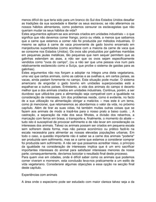 menos difícil do que teria sido para um branco do Sul dos Estados Unidos desafiar
as tradições da sua sociedade e libertar os seus escravos; se não alterarmos os
nossos hábitos alimentares, como podemos censurar os esclavagistas que não
queriam mudar os seus hábitos de vida?
Estes argumentos aplicam-se aos animais criados em unidades industriais -- o que
significa que não devemos comer frango, porco ou vitela, a menos que saibamos
que a carne que estamos a comer não foi produzida por métodos industriais. O
mesmo se aplica à carne de vaca proveniente de gado bovino encerrado em
manjedouras superlotadas (como acontece com a maioria da carne de vaca que
se consome nos Estados Unidos). Os ovos são produzidos por galinhas mantidas
em pequenas jaulas metálicas, tão pequenas que nem sequer permitem que as
galinhas estendam as asas, a não ser que os ovos sejam especificamente
vendidos como "ovos do campo", (ou a não ser que uma pessoa viva num país
relativamente esclarecido como a Suíça, que proíbe o sistema de gaiolas para as
galinhas).
Estes argumentos não nos forçam a adoptar na íntegra uma dieta vegetariana,
uma vez que certos animais, como as cabras e as ovelhas e, em certos países, as
vacas, ainda pastam livremente no campo. Esta situação pode mudar. O sistema
americano de engordar o gado bovino em unidades superpovoadas está a
espalhar-se a outros países. Entretanto, a vida dos animais do campo é decerto
melhor que a dos animais criados em unidades industriais. Continua, porém, a ser
duvidoso que utilizá-los para a alimentação seja compatível com a igualdade na
consideração de interesses. Um dos problemas reside, como é evidente, no facto
de a sua utilização na alimentação obrigar a matá-los -- mas este é um tema,
como já mencionei, que retomaremos ao abordarmos o valor da vida, no próximo
capítulo. Além de tirar as suas vidas, há também muitas outras coisas que se
fazem aos animais de modo a trazê-los para o nosso prato a baixo custo. :, A
castração, a separação da mãe dos seus filhotes, a divisão dos rebanhos, a
marcação com ferros em brasa, o transporte e, finalmente, o momento do abate --
tudo isto é susceptível de provocar sofrimento e de não levar em consideração os
interesses dos animais. Talvez os animais possam ser criados em pequena escala
sem sofrerem desta forma, mas não parece económico ou prático fazê-lo na
escala necessária para alimentar as nossas elevadas populações urbanas. Em
todo o caso, a questão importante não é saber se a carne dos animais *poderia*
ser produzida sem sofrimento, mas se a carne que estamos a considerar comprar
foi produzida sem sofrimento. A não ser que possamos acreditar nisso, o princípio
da igualdade na consideração de interesses implica que é um erro sacrificar
importantes interesses do animal para satisfazer interesses menores da nossa
parte; consequentemente, devíamos boicotar o resultado final deste processo.
Para quem vive em cidades, onde é difícil saber como os animais que podemos
comer viveram e morreram, esta conclusão leva-nos praticamente a um estilo de
vida vegetariano. Considerarei algumas objecções a essa opção na secção final
deste capítulo.
Experiências com animais
A área onde o especismo pode ser estudado com maior clareza talvez seja a da
 