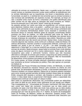 utilização de animais em experiências. Neste caso, a questão surge com toda a
crueza, porque os cientistas procuram muitas vezes justificar as experiências com
os animais defendendo que as experiências nos levam a descobertas sobre a
humanidade; se assim é, o cientista tem de concordar que os animais humanos e
não humanos são semelhantes em aspectos cruciais. Por exemplo, se forçar um
rato a escolher entre morrer de fome e atravessar uma grelha electrificada para
obter comida nos diz algo sobre as reacções dos seres humanos ao *stress*,
temos de pressupor que o rato sente *stress* neste tipo de situação.
As pessoas pensam por vezes que todas as experiências com animais servem
para objectivos médicos vitais e se podem :, justificar com base na ideia de que
aliviam mais sofrimento do quer aquele que causam. Esta crença confortável está
errada. As empresas farmacêuticas testam novos champôs e cosméticos que
tencionam lançar no mercado deitando gotas de soluções concentradas desses
produtos nos olhos de coelhos, um teste conhecido pelo nome de "teste de
Draize". (A pressão exercida pelos movimentos de libertação dos animais levou
diversas empresas de cosméticos a abandonar esta prática. Descobriu-se então
um teste alternativo que não recorre aos animais. Apesar disso, muitas empresas,
incluindo algumas das maiores, ainda continuam a efectuar o teste de Draize.) Os
aditivos alimentares, incluindo corantes e conservantes artificiais, continuam a ser
testados por aquilo a que se chama o _D_L50 -- um teste concebido para
determinar a "dose letal" ou o nível de consumo que provoca a morte de 50 |" dos
animais da amostra. Neste processo, quase todos os animais ficam muito doentes
antes de alguns morrerem por fim e outros sobreviverem. Estes testes não são
necessários para evitar o sofrimento humano: mesmo que não houvesse
alternativa à utilização de animais para ensaiar a segurança de certos produtos, já
possuímos champôs e corantes alimentares que cheguem. Não há necessidade
de desenvolver novos produtos que podem ser perigosos.
Em muitos países, as forças armadas efectuam experiência atrozes em animais
que raramente se tornam conhecidas do público. Para citar apenas um exemplo:
no Instituto de
Radiobiologia das Forças Armadas dos Estados Unidos, em Bethesda, no estado
de Maryland, treinaram-se macacos *rhesus* para correrem no interior de uma
grande roda. Se abrandarem demasiado a corrida, a roda também desacelera e os
macacos recebem um choque eléctrico. Depois de os macacos estarem treinados
para correr durante grandes períodos de tempo recebem doses letais de radiação.
Então, enquanto têm náuseas e vomitam, são forçados a continuar a correr até
caírem. A ideia deste teste é proporcionar informações sobre a capacidade dos
soldados para continuar a lutar após um ataque nuclear.
Nem todas as experiências efectuadas nas universidade podem ser defendidas
com base na ideia de que aliviam maior sofrimento do que aquele que infligem.
Três investigadores da :, Universidade de Princeton mantiveram 256 ratos jovens
sem comer nem beber até morrerem. Concluíram que os ratos jovens em
condições de sede e de fome fatais são muito mais activos que os ratos adultos
normais que recebem comida e água. Numa série célebre de experiências que
prosseguiram por mais de quinze anos, H. F. Harlow, do Centro de Investigações
sobre os Primatas, de Madison, estado de Wisconsin, Estados Unidos, criou
macacos em condições de privação material e de isolamento total. Descobriu que
 