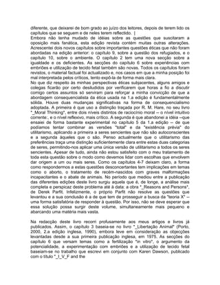 diferente, que deixarei de bom grado ao juízo dos leitores, depois de terem lido os
capítulos que se seguem e de neles terem reflectido. |
Embora não tenha mudado de idéias sobre as questões que suscitaram a
oposição mais fanática, esta edição revista contém muitas outras alterações.
Acrescentei dois novos capítulos sobre importantes questões éticas que não foram
abordadas na edição anterior: o capítulo 9, sobre a questão dos refugiados, e o
capítulo 10, sobre o ambiente. O capítulo 2 tem uma nova secção sobre a
igualdade e os deficientes. As secções do capítulo 6 sobre experiências com
embriões e utilização de tecido fetal também são novas. Todos os capítulos foram
revistos, o material factual foi actualizado e, nos casos em que a minha posição foi
mal interpretada pelos críticos, tento expô-la de forma mais clara.
No que diz respeito às minhas perspectivas éticas subjacentes, alguns amigos e
colegas ficarão por certo desiludidos por verificarem que horas a fio a discutir
comigo certos assuntos só serviram para reforçar a minha convicção de que a
abordagem consequencialista da ética usada na 1.a edição é fundamentalmente
sólida. Houve duas mudanças significativas na forma de consequencialismo
adoptada. A primeira é que uso a distinção traçada por R. M. Hare, no seu livro
*_Moral Thinking*, entre dois níveis distintos de raciocínio moral -- o nível intuitivo
corrente:, e o nível reflexivo, mais crítico. A segunda é que abandonei a idéia --que
ensaiei de forma bastante experimental no capítulo 5 da 1.a edição -- de que
podíamos tentar combinar as versões "total" e da "existência prévia" do
utilitarismo, aplicando a primeira a seres sencientes que não são autoconscientes
e a segunda àqueles que o são. Penso actualmente que o utilitarismo das
preferências traça uma distinção suficientemente clara entre estas duas categorias
de seres, permitindo-nos aplicar uma única versão de utilitarismo a todos os seres
sencientes. Apesar de tudo, ainda não estou satisfeito com o meu tratamento de
toda esta questão sobre o modo como devemos lidar com escolhas que envolvem
dar origem a um ou mais seres. Como os capítulos 4-7 deixam claro, a forma
como respondermos a estas questões desconcertantes tem implicações em temas
como o aborto, o tratamento de recém-nascidos com graves malformações
incapacitantes e o abate de animais. No período que mediou entre a publicação
das diferentes edições deste livro surgiu aquela que é, de longe, a análise mais
completa e perspicaz deste problema até à data: a obra *_Reasons and Persons*,
de Derek Parfit. Infelizmente, o próprio Parfit não resolve as questões que
levantou e a sua conclusão é a de que tem de prosseguir a busca da "teoria X" --
uma forma satisfatória de responder à questão. Por isso, não se deve esperar que
essa solução possa surgir deste volume, simultaneamente mais pequeno e
abarcando uma matéria mais vasta.
Na redacção deste livro recorri profusamente aos meus artigos e livros já
publicados. Assim, o capítulo 3 baseia-se no livro *_Libertação Animal* (Porto,
2000, 2.a edição inglesa, 1990), embora leve em consideração as objecções
levantadas desde a sua primeira publicação inglesa, em 1975. As secções do
capítulo 6 que versam temas como a fertilização *in vitro*, o argumento da
potencialidade, a experimentação com embriões e a utilização de tecido fetal
baseiam-se no trabalho que escrevi em conjunto com Karen Dawson, publicado
com o título "_I_V_F and the
 