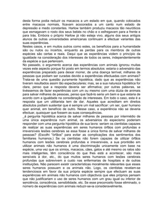 desta forma podia reduzir os macacos a um estado em que, quando colocados
entre macacos normais, ficavam acocorados a um canto num estado de
depressão e medo constantes. Harlow também produziu macacos tão neuróticos
que esmagavam o rosto dos seus bebés no chão e o esfregavam para a frente e
para trás. Embora o próprio Harlow já não esteja vivo, alguns dos seus antigos
alunos de outras universidades americanas continuam a efectuar variantes das
suas experiências.
Nestes casos, e em muitos outros como estes, os benefícios para a humanidade
são ou nulos ou incertos, enquanto as perdas para os membros de outras
espécies são certas e reais. Daqui que as experiências violem o princípio da
igualdade na consideração dos interesses de todos os seres, independentemente
da espécie a que pertencem.
No passado, o argumento acerca das experiências com animais ignorou muitas
vezes este aspecto porque foi posto em termos absolutos: estaria o adversário das
experiências preparado para deixar morrer, de uma doença terrível, milhares de
pessoas que podiam ser curadas devido a experiências efectuadas com animais?
Trata-se de uma questão puramente hipotética, dado que as experiências não
tiveram resultados assim tão espectaculares; mas, se a sua natureza hipotética for
clara, penso que a resposta deveria ser afirmativa; por outras palavras, se
tivéssemos de fazer experiências com um ou mesmo com uma dúzia de animais
para salvar milhares de pessoas, penso que fazê-lo seria um bem e que estaria de
acordo com a igualdade na consideração de interesses. Em todo o caso, esta é a
resposta que um utilitarista tem de dar. Aqueles que acreditam em direitos
absolutos podiam sustentar que é sempre um mal sacrificar: um ser, quer humano
quer animal, em benefício de outro. Nesse caso, a experiência não se deveria
efectuar, quaisquer que fossem as suas consequências.
_à pergunta hipotética acerca de salvar milhares de pessoas por intermédio de
uma única experiência num animal, os adversários do especismo poderiam
responder com uma pergunta hipotética de sua lavra: seriam os cientistas capazes
de realizar as suas experiências em seres humanos órfãos com profundas e
irreversíveis lesões cerebrais se essa fosse a única forma de salvar milhares de
pessoas? (Escolhi "órfãos" para evitar as complicações dos sentimentos dos
familiares humanos.) Se os cientistas não forem capazes de utilizar órfãos
humanos com lesões cerebrais profundas e irreversíveis, a sua prontidão em
utilizar animais não humanos é uma discriminação unicamente com base na
espécie, uma vez que os símios, macacos, cães, gatos e até mesmo os ratos são
mais inteligentes, têm consciência do que lhes está a acontecer, são mais
sensíveis à dor, etc., do que muitos seres humanos com lesões cerebrais
profundas que sobrevivem a custo nas enfermarias de hospitais e de outras
instituições. Não parecem existir características moralmente relevantes que esses
seres humanos possuam e os animais não. Logo, os cientistas revelam-se
tendenciosos em favor da sua própria espécie sempre que efectuam as suas
experiências em animais não humanos com objectivos que eles próprios pensam
que não justificariam o uso de seres humanos com um grau igual ou inferior de
senciência, consciência, sensibilidade, etc. Se esse preconceito fosse eliminado, o
número de experiências com animais reduzir-se-ia consideravelmente.
 