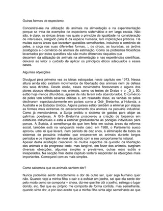 Outras formas de especismo
Concentrei-me na utilização de animais na alimentação e na experimentação
porque se trata de exemplos de especismo sistemático e em larga escala. Não
são, é claro, as únicas áreas nas quais o princípio da igualdade na consideração
de interesses, alargado para lá da espécie humana, tem implicações práticas. Há
muitas outras áreas que levantam questões semelhantes, incluindo o comércio de
peles, a caça nas suas diferentes formas, :, os circos, as touradas, os jardins
zoológicos e o comércio de animais de estimação. Como os problemas filosóficos
levantados por estas questões não são muito diferentes daqueles que
decorrem da utilização de animais na alimentação e nas experiências científicas,
deixarei ao leitor o cuidado de aplicar os princípios éticos adequados a esses
casos.
Algumas objecções
Divulguei pela primeira vez as ideias esboçadas neste capítulo em 1973. Nessa
altura ainda não existiam movimentos de libertação dos animais nem de defesa
dos seus direitos. Desde então, esses movimentos floresceram e alguns dos
piores abusos efectuados nos animais, como os testes de Draize e o _D_L 50,
estão hoje menos difundidos, apesar de não terem sido abandonados. O comércio
de peles tem sofrido severas críticas e, em resultado disso, as vendas de peles
declinaram espectacularmente em países como a Grã-_Bretanha, a Holanda, a
Austrália e os Estados Unidos. Alguns países estão também a eliminar por etapas
as formas mais extremas de encarceramento dos animais na pecuária industrial.
Como já mencionámos, a Suíça proibiu o sistema de gaiolas para alojar as
galinhas poedeiras. A Grã-_Bretanha proscreveu a criação de bezerros em
estábulos individuais e está a eliminar gradualmente as pocilgas individuais para
porcos. A Suécia, à semelhança do que tem feito em outras áreas da reforma
social, também está na vanguarda neste caso: em 1988, o Parlamento sueco
aprovou uma lei que levará, num período de dez anos, à eliminação de todos os
sistemas de pecuária industrial que encarceram os animais durante longos
períodos e os impedem de viver de acordo com o seu comportamento natural.
Apesar desta aceitação crescente de muitos aspectos da questão da libertação
dos animais e do progresso lento, mas tangível, em favor dos animais, surgiram
diversas objecções, algumas simples e previsíveis, outras mais subtis e
inesperadas. Na secção final deste capítulo tentarei responder às objecções mais
importantes. Começarei com as mais simples.
Como sabemos que os animais sentem dor?
Nunca podemos sentir directamente a dor de outro ser, quer seja humano quer
não. Quando vejo a minha filha a cair e a esfolar um joelho, sei que ela sente dor
pelo modo como se comporta -- chora, diz-me que lhe dói o joelho, esfrega o lugar
dorido, etc. Sei que eu próprio me comporto de forma contida, mas semelhante,
quando sinto dor, e por isso aceito que a minha filha sinta algo semelhante ao que
 