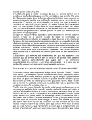 eu sinto quardo esfolo um joelho.
O fundamento para a minha convicção de que os animais sentem dor é
semelhante aos fundamentos para a minha convicção de que a minha filha sente
dor. Os animais reagem à dor de forma muito semelhante aos seres humanos e o
seu comportamento constitui uma justificação suficiente para a convicção de que
sentem dor. É verdade que, com excepção dos símios que foram ensinados a
comunicar por meio da linguagem gestual, não podem dizer de facto que estão a
sentir dor; mas quando a minha filha era muito pequena também não falava.
Descobriu outras formas de manifestar os seus estados interiores, demonstrando
desse modo que podemos ter a certeza que um ser sente dor, mesmo que não
possa fazer uso da linguagem.
Em apoio da nossa inferência baseada no comportamento dos animais podemos
apontar o facto de o sistema nervoso de todos os vertebrados ser
fundamentalmente semelhante, em especial no caso das aves e dos mamíferos.
As regiões do sistema nervoso humano relacionadas com a percepção da dor são
relativamente antigas em termos evolutivos. Ao contrário do córtice cerebral, que
apenas se desenvolveu plenamente após os nossos antepassados divergirem dos
restantes mamíferos, o sistema nervoso básico evoluiu em antepassados mais
remotos comuns a nós e aos outros animais "superiores". Este paralela anatómico
torna provável que a capacidade dos animais para sentir dor seja semelhante à
nossa.
É significativo que nenhuns dos fundamentos em que nos baseamos para
acreditar que os animais sentem dor se apliquem às plantas. Não podemos
observar qualquer comportamento que sugira dor -- as afirmações
sensacionalistas em contrário :, não foram comprovadas -- e é certo que as
plantas não possuem um sistema nervoso organizado como nós.
Se os animais se comem uns aos outros, por que razão não devemos comê-los?
Poderíamos chamar a este argumento "a objecção de Benjamin Franklin". Franklin
conta na sua *_Autobiografia* que foi durante um certo tempo vegetariano; mas a
sua abstinência de carne terminou quando viu alguns amigos a prepararem-se
para fritar um peixe que tinham acabado de pescar. Quando abriram o peixe,
descobriram que tinha no interior peixes mais pequenos. "Bem", disse Franklin
para si mesmo, "se vocês se comem uns aos outros, não vejo por que motivo não
vos podemos comer" e começou a fazê lo.
Franklin era pelo menos honesto. Ao contar esta história confessa que só se
convenceu da validade desta objecção quando o peixe já estava na frigideira e
cheirava "admiravelmente bem"; e observa que uma das vantagens de se ser uma
"criatura racional" é que se pode encontrar uma boa razão para tudo aquilo que se
quiser. As respostas que se podem dar a esta objecção são tão óbvias que o facto
de Franklin a ter aceitado são mais reveladoras do seu gosto por peixe frito que
dos seus dotes de raciocínio. Para começar, a maioria dos animais que matam
para comer não seriam capazes de sobreviver se o não fizessem, ao passo que
nós não temos necessidade de comer a carne dos animais. Além disso, é curioso
que os seres humanos, que normalmente pensam que o comportamento dos
animais é "animalesco", usem um argumento, quando lhes convém, que implica
 