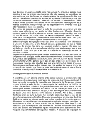 que devemos procurar orientação moral nos animais. No entanto, o aspecto mais
decisivo é que os animais não humanos não são capazes de considerar as
alternativas de que dispõem ou de reflectir na ética da sua alimentação. Daí que
seja impossível responsabilizar os animais por aquilo que fazem ou julgar que, por
causa das mortes que provocam, "merecem" ser tratados do mesmo modo. Quem
lê estas linhas, por outro lado, tem de ter em consideração a justificação dos seus
hábitos alimentares. Não podemos fugir às responsabilidades imitando seres que
são incapazes de fazer essa escolha.
Por vezes, as pessoas assinalam o facto de os animais se comerem uns aos
outros para defenderem um ponto de vista ligeiramente diferente. Segundo
pensam, esse facto implica não que os animais merecem ser comidos, mas que
há uma lei natural pela qual o mais forte exerce uma pressão predatória sobre o
mais fraco, uma espécie de "sobrevivência darwinista dos mais fortes" pela qual,
ao comer animais, estamos apenas a desempenhar o nosso papel.
Esta interpretação da objecção comete dois erros fundamentais -- um erro factual
e um erro de raciocínio. O erro factual radica no pressuposto de que o nosso
consumo de animais faz parte do processo evolutivo natural. Isto pode ser
verdade em relação a algumas culturas primitivas que ainda caçam para a sua
alimentação, mas nada tem a ver com a produção em massa de animais na
pecuária industrial.
Suponhamos que caçávamos para a nossa alimentação e que isso fazia parte de
um processo de evolução natural. Haveria ainda um erro de raciocínio ao presumir
que, porque este processo seria natural, seria um bem. É sem dúvida "natural"
uma mulher ter um filho por ano ou de dois em dois anos desde a puberdade até à
menopausa, mas isto não significa que seja um mal interferir nesse processo.
Precisamos de conhecer as leis naturais que nos afectam de modo a prever as
consequências daquilo que fazemos; mas não temos de presumir que a forma
natural de fazer algo não é susceptível de aperfeiçoamento.
Diferenças entre seres humanos e animais
A existência de um abismo enorme entre seres humanos e animais tem sido
inquestionável no decurso da maior parte da existência da civilização ocidental. A
base para esta presunção foi destruída pela descoberta de Darwin das nossas
origens animais e pelo declínio correspondente da credibilidade da história da
nossa criação divina: criados à imagem de Deus com uma alma imortal. Houve
muito quem tivesse dificuldade em aceitar que as diferenças entre nós e os
restantes animais são diferenças de grau, e não de categoria. Procuraram formas
de traçar uma linha divisória entre pessoas e animais. Até à data, :, essas
fronteiras foram de curta duração. Por exemplo, costumava dizer-se que só os
seres humanos usavam utensílios. Observou-se depois que um pica-pau das ilhas
Galápagos usava um pico de cacto para retirar insectos de furos das árvores.
Afirmou-se em seguida que mesmo que outros animais usassem utensílios, os
seres humanos eram os únicos animais que os fabricavam. Mas Jane Goodall
descobriu que os chimpanzés das florestas da Tanzânia mascavam folhas para
fazer uma esponja para ensopar de água e retiravam as folhas dos ramos de árvo-
res para preparar utensílios para apanhar insectos. A utilização da linguagem foi
 