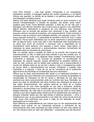 outra linha divisória -- mas hoje gorilas, chimpanzés e um orangotango
aprenderam ameslan, a linguagem gestual dos surdos americanos, e há alguns
indícios que apontam no sentido de as baleias e os golfinhos poderem possuir
uma linguagem complexa própria.
Mesmo que estas tentativas para traçar fronteiras entre os seres humanos e os
animais correspondessem à verdade da situação, não teriam, ainda assim,
qualquer peso moral. Como Bentham assinalou, o facto de um ser não usar a
linguagem nem fabricar utensílios não é motivo para se ignorar o seu sofrimento.
Alguns filósofos defenderam a existência de uma diferença mais profunda.
Afirmaram que os animais não pensam nem raciocinam e que, portanto, não
possuem nenhum conceito de si próprios, nem autoconsciência. Vivem momento a
momento e não se encaram como entidades distintas, com passado e futuro. Tão-
pouco possuem autonomia -- a capacidade de escolher a forma de viver a nossa
existência. Houve quem defendesse que os seres autónomos e autoconscientes
têm, de alguma forma, muito mais valor e são moralmente mais importantes que
os seres que vivem de momento a momento, sem a capacidade de se
considerarem seres distintos, com passado e futuro. Assim, nesta óptica, os
interesses de seres autónomos e autoconscientes deveriam normalmente ter
prioridade sobre os interesses de outros seres.
Não vou abordar agora a questão de saber se os animais não humanos são
autoconscientes ou não. A razão para esta omissão é que não acredito que, no
presente contexto, muita coisa dependa desta questão. Consideraremos agora
unicamente a aplicação :, do princípio da igualdade na consideração de
interesses. No capítulo seguinte, quando abordarmos as questões relativas ao
valor da vida, veremos que há razões para sustentar que a autoconsciência é
crucial nos debates sobre se um ser tem o direito à vida; e investigaremos então
as provas sobre a autoconsciência nos animais. Entretanto, a questão mais
importante é a seguinte: o facto de um ser ter consciência de si confere-lhe
alguma forma de prioridade na consideração dos seus interesses?
Afirmar que os seres autoconscientes têm direito a um tratamento prioritário na
consideração dos seus interesses só é compatível com o princípio da igualdade na
consideração de interesses se não for senão a afirmação de que algo que
acontece aos seres autoconscientes pode ser contrário aos seus interesses, ao
passo que algo de semelhante não seria contrário aos interesses de seres que
não sejam autoconscientes. Isto poderia dever-se ao facto de a criatura
autoconsciente ter uma maior percepção do que está a acontecer, podendo
enquadrar o acontecimento num contexto geral com maior duração no tempo, ter
desejos diferentes, etc. Mas este é um ponto que já dei por certo no início deste
capítulo e que não é negado pelas críticas que fiz às experiências com animais e à
pecuária industrial, desde que não seja levado a extremos absurdos -- como a
insistência em que, se sou autoconsciente e uma vitela não, privar-me de carne de
vitela causa mais sofrimento que privar a vitela da sua liberdade de andar,
espreguiçar-se ou comer erva.
Seria diferente se pretendêssemos que mesmo que um ser autoconsciente não
sofresse tanto quanto um ser meramente senciente, o sofrimento do ser
autoconsciente seria mais importante por este constituir um tipo mais valioso de
ser. Isto introduz juízos de valor não utilitaristas -- proposições que não decorrem
 